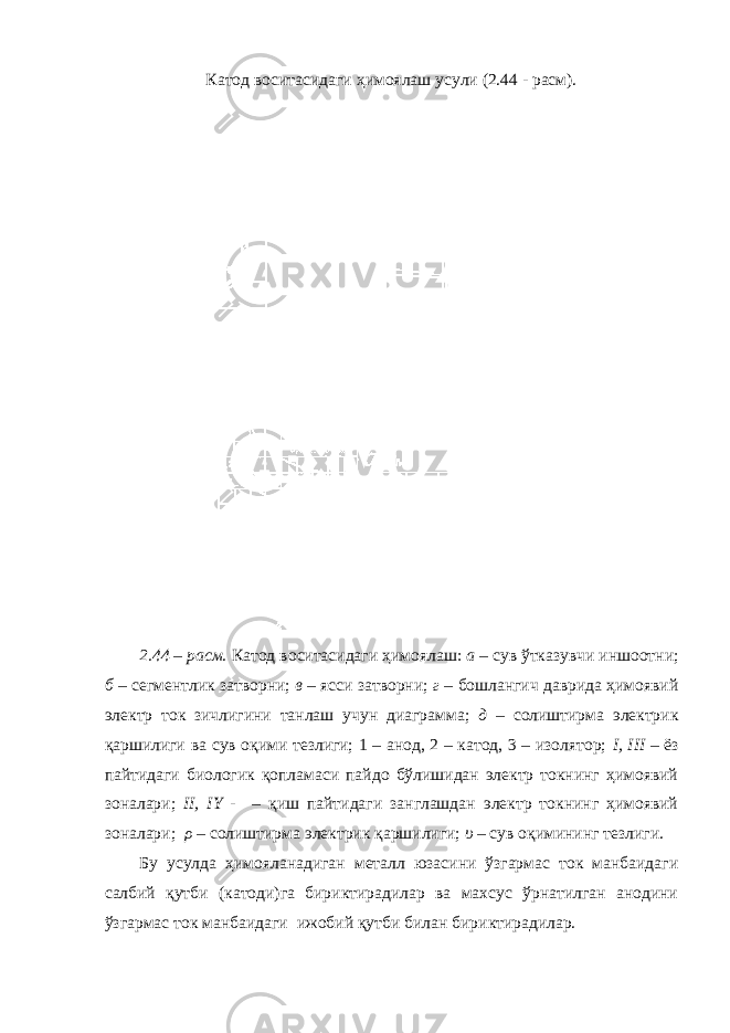 Катод воситасидаги ҳимоялаш усули (2.44 - расм). 2.44 – расм. Катод воситасидаги ҳимоялаш: а – сув ўтказувчи иншоотни; б – сегментлик затворни; в – ясси затворни; г – бошлангич даврида ҳимоявий электр ток зичлигини танлаш учун диаграмма; д – солиштирма электрик қаршилиги ва сув оқими тезлиги; 1 – анод, 2 – катод, 3 – изолятор; I, III – ёз пайтидаги биологик қопламаси пайдо бўлишидан электр токнинг ҳимоявий зоналари; II, IY - – қиш пайтидаги занглашдан электр токнинг ҳимоявий зоналари; ρ – солиштирма электрик қаршилиги; υ – сув оқимининг тезлиги. Бу усулда ҳимояланадиган металл юзасини ўзгармас ток манбаидаги салбий қутби (катоди)га бириктирадилар ва махсус ўрнатилган анодини ўзгармас ток манбаидаги ижобий қутби билан бириктирадилар. 