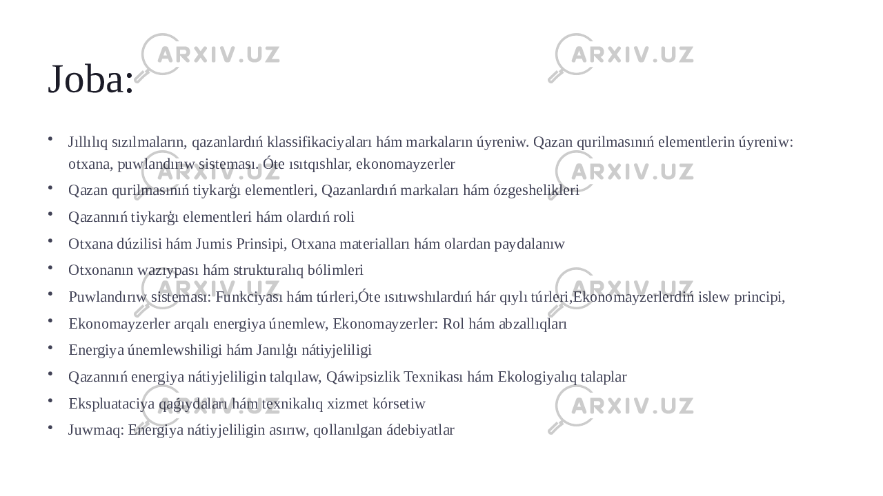 Joba: • Jıllılıq sızılmaların, qazanlardıń klassifikaciyaları hám markaların úyreniw. Qazan qurilmasınıń elementlerin úyreniw: otxana, puwlandırıw sisteması. Óte ısıtqıshlar, ekonomayzerler • Qazan qurilmasınıń tiykarģı elementleri, Qazanlardıń markaları hám ózgeshelikleri • Qazannıń tiykarģı elementleri hám olardıń roli • Otxana dúzilisi hám Jumis Prinsipi, Otxana materialları hám olardan paydalanıw • Otxonanın wazıypası hám strukturalıq bólimleri • Puwlandırıw sisteması: Funkciyası hám túrleri,Óte ısıtıwshılardıń hár qıylı túrleri,Ekonomayzerlerdiń islew principi, • Ekonomayzerler arqalı energiya únemlew, Ekonomayzerler: Rol hám abzallıqları • Energiya únemlewshiligi hám Janılģı nátiyjeliligi • Qazannıń energiya nátiyjeliligin talqılaw, Qáwipsizlik Texnikası hám Ekologiyalıq talaplar • Ekspluataciya qaǵıydaları hám texnikalıq xizmet kórsetiw • Juwmaq: Energiya nátiyjeliligin asırıw, qollanılgan ádebiyatlar 