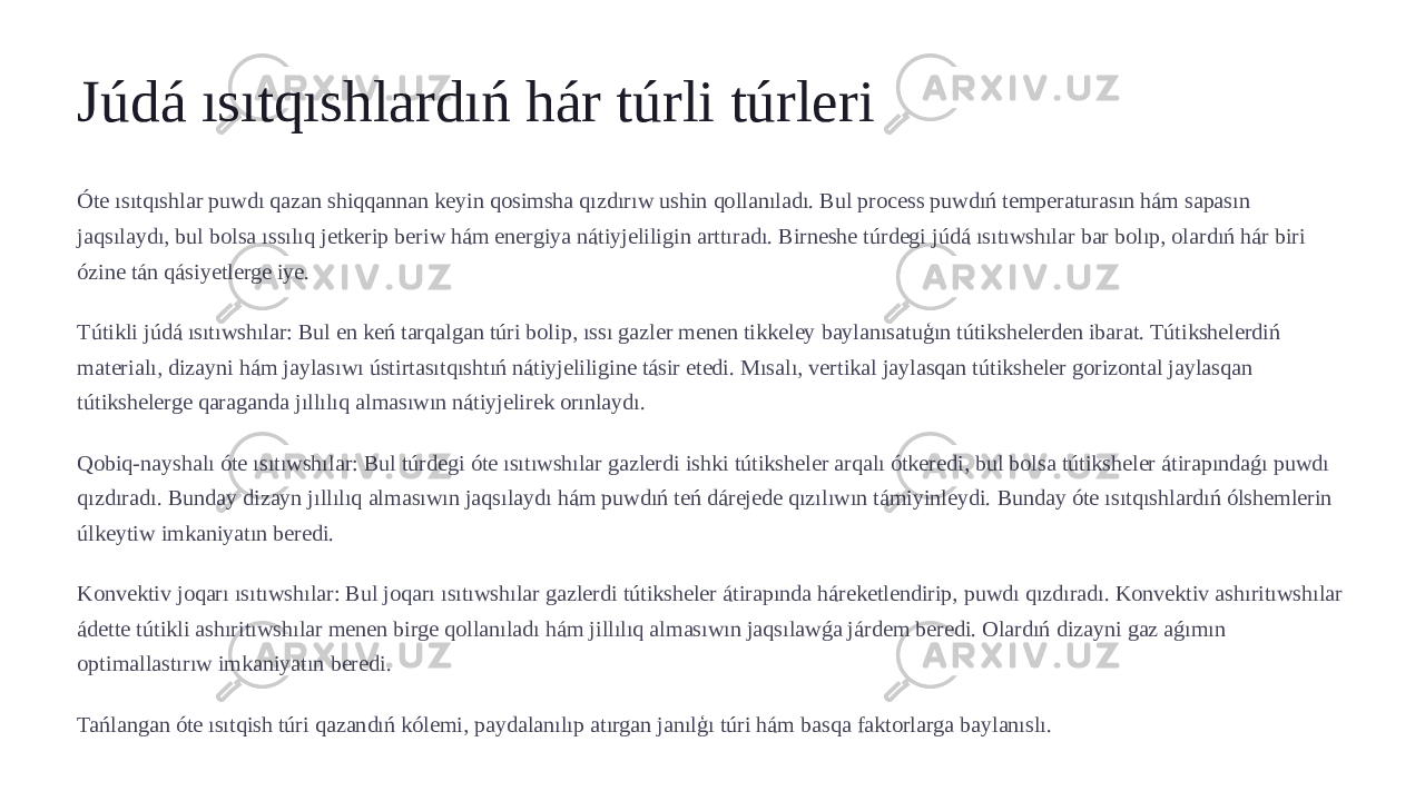 Júdá ısıtqıshlardıń hár túrli túrleri Óte ısıtqıshlar puwdı qazan shiqqannan keyin qosimsha qızdırıw ushin qollanıladı. Bul process puwdıń temperaturasın hám sapasın jaqsılaydı, bul bolsa ıssılıq jetkerip beriw hám energiya nátiyjeliligin arttıradı. Birneshe túrdegi júdá ısıtıwshılar bar bolıp, olardıń hár biri ózine tán qásiyetlerge iye. Tútikli júdá ısıtıwshılar: Bul en keń tarqalgan túri bolip, ıssı gazler menen tikkeley baylanısatuģın tútikshelerden ibarat. Tútikshelerdiń materialı, dizayni hám jaylasıwı ústirtasıtqıshtıń nátiyjeliligine tásir etedi. Mısalı, vertikal jaylasqan tútiksheler gorizontal jaylasqan tútikshelerge qaraganda jıllılıq almasıwın nátiyjelirek orınlaydı. Qobiq-nayshalı óte ısıtıwshılar: Bul túrdegi óte ısıtıwshılar gazlerdi ishki tútiksheler arqalı ótkeredi, bul bolsa tútiksheler átirapındaǵı puwdı qızdıradı. Bunday dizayn jıllılıq almasıwın jaqsılaydı hám puwdıń teń dárejede qızılıwın támiyinleydi. Bunday óte ısıtqıshlardıń ólshemlerin úlkeytiw imkaniyatın beredi. Konvektiv joqarı ısıtıwshılar: Bul joqarı ısıtıwshılar gazlerdi tútiksheler átirapında háreketlendirip, puwdı qızdıradı. Konvektiv ashıritıwshılar ádette tútikli ashıritıwshılar menen birge qollanıladı hám jillılıq almasıwın jaqsılawǵa járdem beredi. Olardıń dizayni gaz aǵımın optimallastırıw imkaniyatın beredi. Tańlangan óte ısıtqish túri qazandıń kólemi, paydalanılıp atırgan janılģı túri hám basqa faktorlarga baylanıslı. 