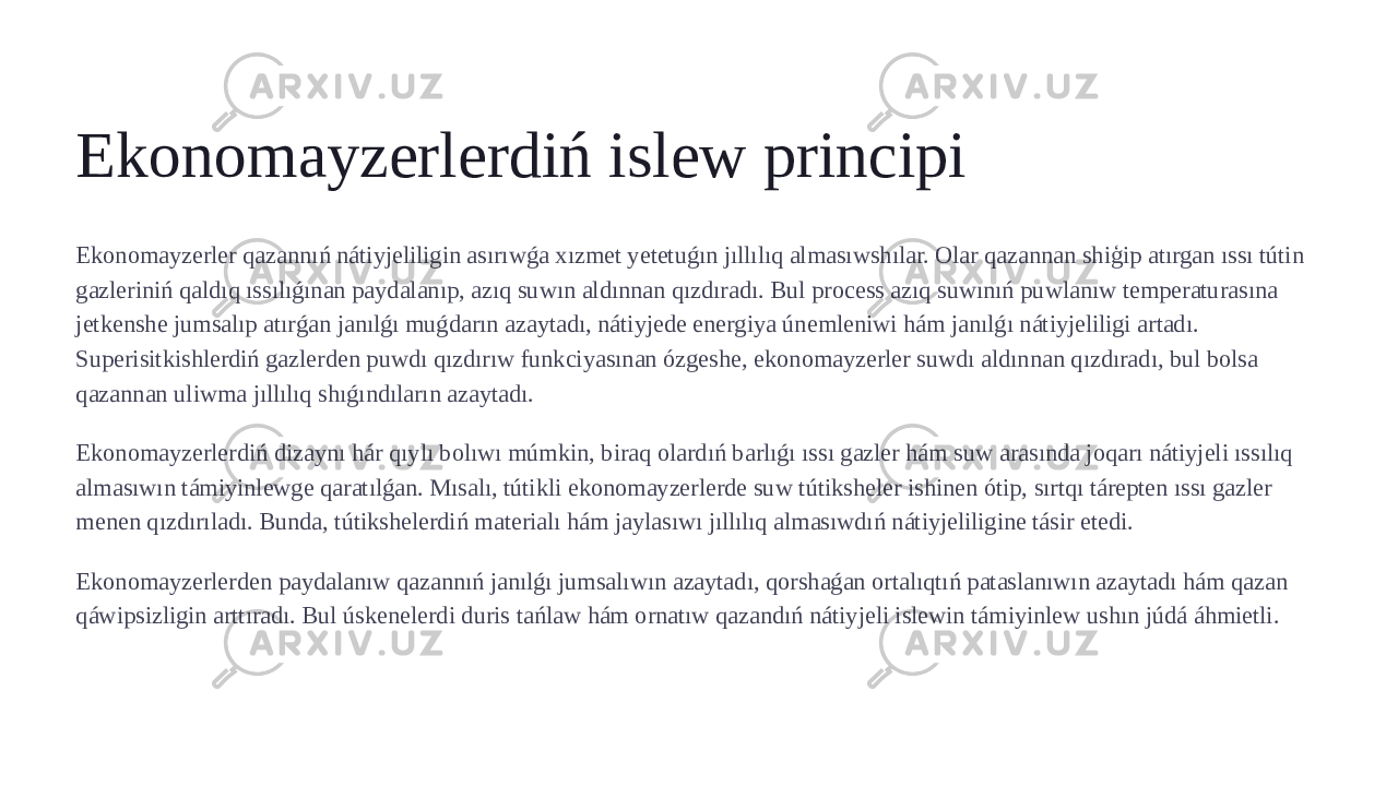 Ekonomayzerlerdiń islew principi Ekonomayzerler qazannıń nátiyjeliligin asırıwǵa xızmet yetetuǵın jıllılıq almasıwshılar. Olar qazannan shiģip atırgan ıssı tútin gazleriniń qaldıq ıssılıǵınan paydalanıp, azıq suwın aldınnan qızdıradı. Bul process azıq suwınıń puwlanıw temperaturasına jetkenshe jumsalıp atırǵan janılǵı muǵdarın azaytadı, nátiyjede energiya únemleniwi hám janılǵı nátiyjeliligi artadı. Superisitkishlerdiń gazlerden puwdı qızdırıw funkciyasınan ózgeshe, ekonomayzerler suwdı aldınnan qızdıradı, bul bolsa qazannan uliwma jıllılıq shıǵındıların azaytadı. Ekonomayzerlerdiń dizaynı hár qıylı bolıwı múmkin, biraq olardıń barlıǵı ıssı gazler hám suw arasında joqarı nátiyjeli ıssılıq almasıwın támiyinlewge qaratılǵan. Mısalı, tútikli ekonomayzerlerde suw tútiksheler ishinen ótip, sırtqı tárepten ıssı gazler menen qızdırıladı. Bunda, tútikshelerdiń materialı hám jaylasıwı jıllılıq almasıwdıń nátiyjeliligine tásir etedi. Ekonomayzerlerden paydalanıw qazannıń janılǵı jumsalıwın azaytadı, qorshaǵan ortalıqtıń pataslanıwın azaytadı hám qazan qáwipsizligin arttıradı. Bul úskenelerdi duris tańlaw hám ornatıw qazandıń nátiyjeli islewin támiyinlew ushın júdá áhmietli. 