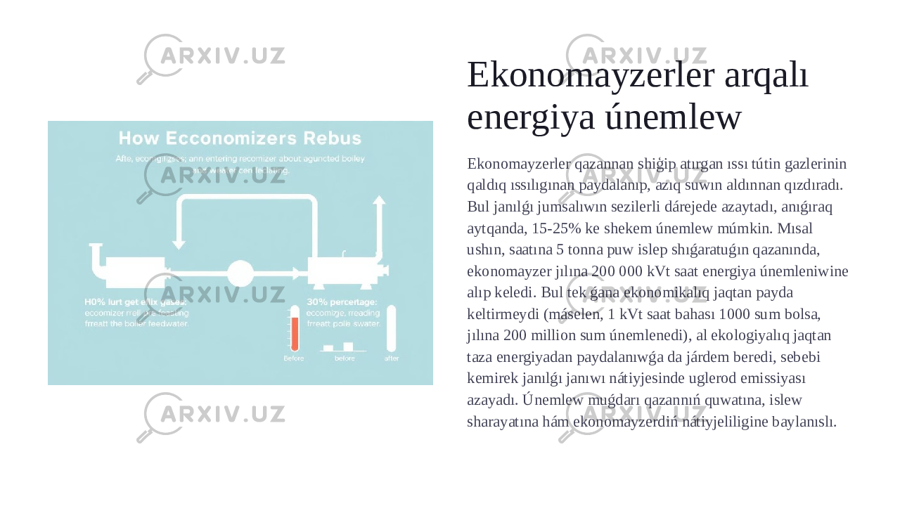 Ekonomayzerler arqalı energiya únemlew Ekonomayzerler qazannan shiģip atırgan ıssı tútin gazlerinin qaldıq ıssılıgınan paydalanıp, azıq suwın aldınnan qızdıradı. Bul janılǵı jumsalıwın sezilerli dárejede azaytadı, anıǵıraq aytqanda, 15-25% ke shekem únemlew múmkin. Mısal ushın, saatına 5 tonna puw islep shıǵaratuǵın qazanında, ekonomayzer jılına 200 000 kVt saat energiya únemleniwine alıp keledi. Bul tek ǵana ekonomikalıq jaqtan payda keltirmeydi (máselen, 1 kVt saat bahası 1000 sum bolsa, jılına 200 million sum únemlenedi), al ekologiyalıq jaqtan taza energiyadan paydalanıwǵa da járdem beredi, sebebi kemirek janılǵı janıwı nátiyjesinde uglerod emissiyası azayadı. Únemlew muǵdarı qazannıń quwatına, islew sharayatına hám ekonomayzerdiń nátiyjeliligine baylanıslı. 