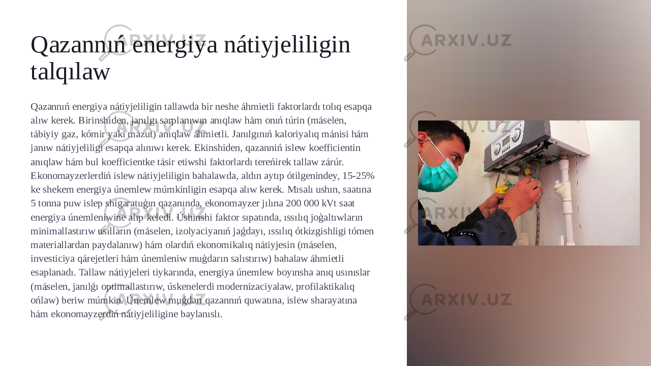 Qazannıń energiya nátiyjeliligin talqılaw Qazannıń energiya nátiyjeliligin tallawda bir neshe áhmietli faktorlardı tolıq esapqa alıw kerek. Birinshiden, janılgı sarplanıwın anıqlaw hám onıń túrin (máselen, tábiyiy gaz, kómir yaki mazut) anıqlaw áhmietli. Janılgınıń kaloriyalıq mánisi hám janıw nátiyjeliligi esapqa alınıwı kerek. Ekinshiden, qazanniń islew koefficientin anıqlaw hám bul koefficientke tásir etiwshi faktorlardı tereńirek tallaw zárúr. Ekonomayzerlerdiń islew nátiyjeliligin bahalawda, aldın aytıp ótilgenindey, 15-25% ke shekem energiya únemlew múmkinligin esapqa alıw kerek. Mısalı ushın, saatına 5 tonna puw islep shigaratuģın qazanında, ekonomayzer jılına 200 000 kVt saat energiya únemleniwine alıp keledi. Úshinshi faktor sıpatında, ıssılıq joģaltıwların minimallastırıw usılların (máselen, izolyaciyanıń jaǵdayı, ıssılıq ótkizgishligi tómen materiallardan paydalanıw) hám olardıń ekonomikalıq nátiyjesin (máselen, investiciya qárejetleri hám únemleniw muģdarın salıstırıw) bahalaw áhmietli esaplanadı. Tallaw nátiyjeleri tiykarında, energiya únemlew boyınsha anıq usınıslar (máselen, janılǵı optimallastırıw, úskenelerdi modernizaciyalaw, profilaktikalıq ońlaw) beriw múmkin. Únemlew muǵdarı qazannıń quwatına, islew sharayatına hám ekonomayzerdiń nátiyjeliligine baylanıslı. 