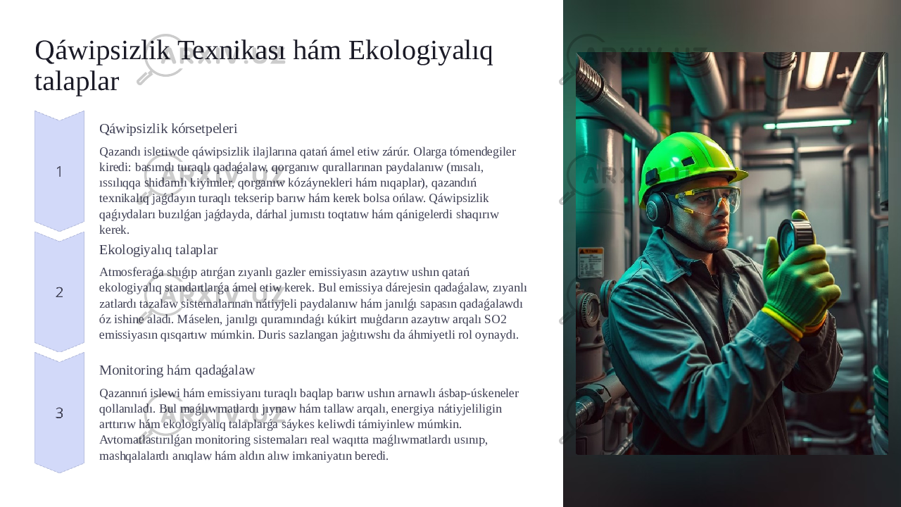 Qáwipsizlik Texnikası hám Ekologiyalıq talaplar Qáwipsizlik kórsetpeleri Qazandı isletiwde qáwipsizlik ilajlarına qatań ámel etiw zárúr. Olarga tómendegiler kiredi: basımdı turaqlı qadaǵalaw, qorganıw qurallarınan paydalanıw (mısalı, ıssılıqqa shidamlı kiyimler, qorganıw kózáynekleri hám nıqaplar), qazandıń texnikalıq jaǵdayın turaqlı tekserip barıw hám kerek bolsa ońlaw. Qáwipsizlik qaǵıydaları buzılǵan jaǵdayda, dárhal jumıstı toqtatıw hám qánigelerdi shaqırıw kerek. Ekologiyalıq talaplar Atmosferaǵa shıǵıp atırǵan zıyanlı gazler emissiyasın azaytıw ushın qatań ekologiyalıq standartlarǵa ámel etiw kerek. Bul emissiya dárejesin qadaǵalaw, zıyanlı zatlardı tazalaw sistemalarınan nátiyjeli paydalanıw hám janılǵı sapasın qadaǵalawdı óz ishine aladı. Máselen, janılgı quramındaǵı kúkirt muģdarın azaytıw arqalı SO2 emissiyasın qısqartıw múmkin. Duris sazlangan jaģıtıwshı da áhmiyetli rol oynaydı. Monitoring hám qadaǵalaw Qazannıń islewi hám emissiyanı turaqlı baqlap barıw ushın arnawlı ásbap-úskeneler qollanıladı. Bul maǵlıwmatlardı jıynaw hám tallaw arqalı, energiya nátiyjeliligin arttırıw hám ekologiyalıq talaplarǵa sáykes keliwdi támiyinlew múmkin. Avtomatlastırılǵan monitoring sistemaları real waqıtta maǵlıwmatlardı usınıp, mashqalalardı anıqlaw hám aldın alıw imkaniyatın beredi. 