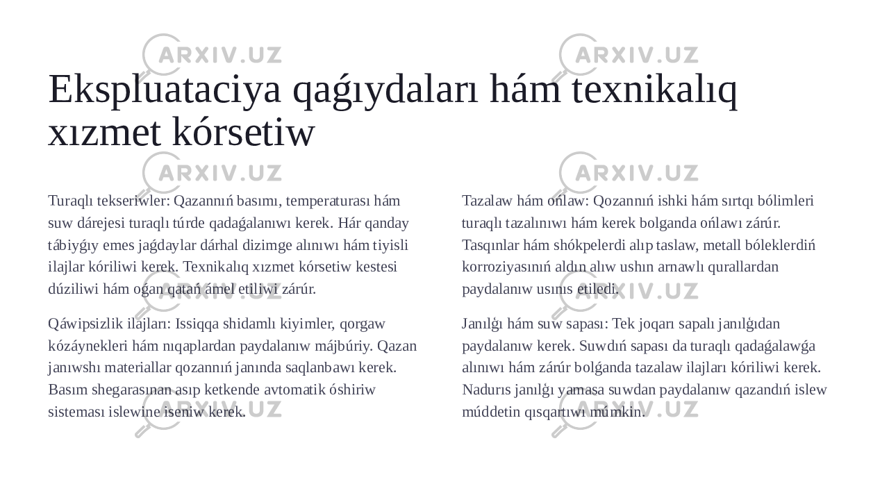 Ekspluataciya qaǵıydaları hám texnikalıq xızmet kórsetiw Turaqlı tekseriwler: Qazannıń basımı, temperaturası hám suw dárejesi turaqlı túrde qadaǵalanıwı kerek. Hár qanday tábiyǵıy emes jaǵdaylar dárhal dizimge alınıwı hám tiyisli ilajlar kóriliwi kerek. Texnikalıq xızmet kórsetiw kestesi dúziliwi hám oǵan qatań ámel etiliwi zárúr. Qáwipsizlik ilajları: Issiqqa shidamlı kiyimler, qorgaw kózáynekleri hám nıqaplardan paydalanıw májbúriy. Qazan janıwshı materiallar qozannıń janında saqlanbawı kerek. Basım shegarasınan asıp ketkende avtomatik óshiriw sisteması islewine iseniw kerek. Tazalaw hám ońlaw: Qozannıń ishki hám sırtqı bólimleri turaqlı tazalınıwı hám kerek bolganda ońlawı zárúr. Tasqınlar hám shókpelerdi alıp taslaw, metall bóleklerdiń korroziyasınıń aldın alıw ushın arnawlı qurallardan paydalanıw usınıs etiledi. Janılģı hám suw sapası: Tek joqarı sapalı janılģıdan paydalanıw kerek. Suwdıń sapası da turaqlı qadaǵalawǵa alınıwı hám zárúr bolǵanda tazalaw ilajları kóriliwi kerek. Nadurıs janılģı yamasa suwdan paydalanıw qazandıń islew múddetin qısqartıwı múmkin. 