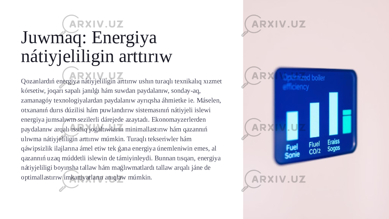 Juwmaq: Energiya nátiyjeliligin arttırıw Qozanlardıń energiya nátiyjeliligin arttırıw ushın turaqlı texnikalıq xızmet kórsetiw, joqarı sapalı janılǵı hám suwdan paydalanıw, sonday-aq, zamanagóy texnologiyalardan paydalanıw ayrıqsha áhmietke ie. Máselen, otxananıń durıs dúzilisi hám puwlandırıw sistemasınıń nátiyjeli islewi energiya jumsalıwın sezilerli dárejede azaytadı. Ekonomayzerlerden paydalanıw arqalı ıssılıq joǵaltıwların minimallastırıw hám qazannıń ulıwma nátiyjeliligin arttırıw múmkin. Turaqlı tekseriwler hám qáwipsizlik ilajlarına ámel etiw tek ǵana energiya únemleniwin emes, al qazannıń uzaq múddetli islewin de támiyinleydi. Bunnan tısqarı, energiya nátiyjeliligi boyınsha tallaw hám maǵlıwmatlardı tallaw arqalı jáne de optimallastırıw imkaniyatların anıqlaw múmkin. 