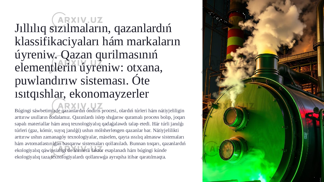 Jıllılıq sızılmaların, qazanlardıń klassifikaciyaları hám markaların úyreniw. Qazan qurilmasınıń elementlerin úyreniw: otxana, puwlandırıw sisteması. Óte ısıtqıshlar, ekonomayzerler Búgingi sáwbetimizde qazanlardıń óndiris procesi, olardıń túrleri hám nátiyjeliligin arttırıw usılların dodalamız. Qazınlardı islep shıǵarıw quramalı process bolıp, joqarı sapalı materiallar hám anıq texnologiyalıq qadaǵalawdı talap etedi. Hár túrli janılǵı túrleri (gaz, kómir, suyıq janılģi) ushın mólsherlengen qazanlar bar. Nátiyjelilikti arttırıw ushın zamanagóy texnologiyalar, máselen, qayta ıssılıq almasıw sistemaları hám avtomatlastırılǵan basqarıw sistemaları qollanıladı. Bunnan tısqarı, qazanlardıń ekologiyalıq qáwipsizligi de áhmietli faktor esaplanadı hám búgingi kúnde ekologiyalıq taza texnologiyalardı qollanıwǵa ayrıqsha itibar qaratılmaqta. 