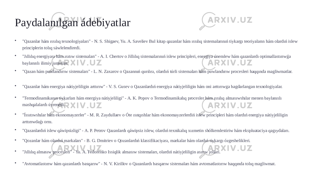 Paydalanılgan ádebiyatlar • &#34;Qazanlar hám ıssılıq texnologiyaları&#34; - N. S. Shigaev, Yu. A. Saveliev Bul kitap qazanlar hám ıssılıq sistemalarınıń tiykargı teoriyaların hám olardıń islew principlerin tolıq sáwlelendiredi. • &#34;Jıllılıq energiyası hám ısıtıw sistemaları&#34; - A. I. Chertov o Jillılıq sistemalarınıń islew principleri, energiya únemlew hám qazanlardı optimallastırıwǵa baylanıslı ilimiy jumıslar. • &#34;Qazan hám puwlandırıw sistemaları&#34; - L. N. Zaxarov o Qazannıń qurılısı, olardıń túrli sistemaları hám puwlandırıw procesleri haqqında magliwmatlar. • &#34;Qazanlar hám energiya nátiyjeliligin arttırıw&#34; - V. S. Gusev o Qazanlardıń energiya nátiyjeliligin hám oni arttırıwga bagdarlangan texnologiyalar. • &#34;Termodinamikanın tiykarları hám energiya nátiyjeliligi&#34; - A. K. Popov o Termodinamikalıq procesler hám ıssılıq almasıwshılar menen baylanıslı mashqalalardı úyrenedi. • &#34;Íssıtıwshılar hám ekonomayzerler&#34; - M. R. Zaydullaev o Óte ısıtqıshlar hám ekonomayzerlerdiń islew principleri hám olardıń energiya nátiyjeliligin arttırıwdaǵı ornı. • &#34;Qazanlardıń islew qáwipsizligi&#34; - A. P. Petrov Qazanlardı qáwipsiz islew, olardıń texnikalıq xızmetin shólkemlestiriw hám ekspluataciya qagıydaları. • &#34;Qozanlar hám olardıń markaları&#34; - B. G. Dmitriev o Qozanlardıń klassifikaciyası, markalar hám olardıń tiykargı ózgeshelikleri. • &#34;Jıllılıq almasıw procesleri&#34; - Yu. A. Fedorenko Issiqlik almasıw sistemaları, olardıń nátiyjeliligin asırıw jolları. • &#34;Avtomatlastırıw hám qazanlardı basqarıw&#34; - N. V. Kirillov o Qazanlardı basqarıw sistemaları hám avtomatlastırıw haqqında tolıq magliwmat. 