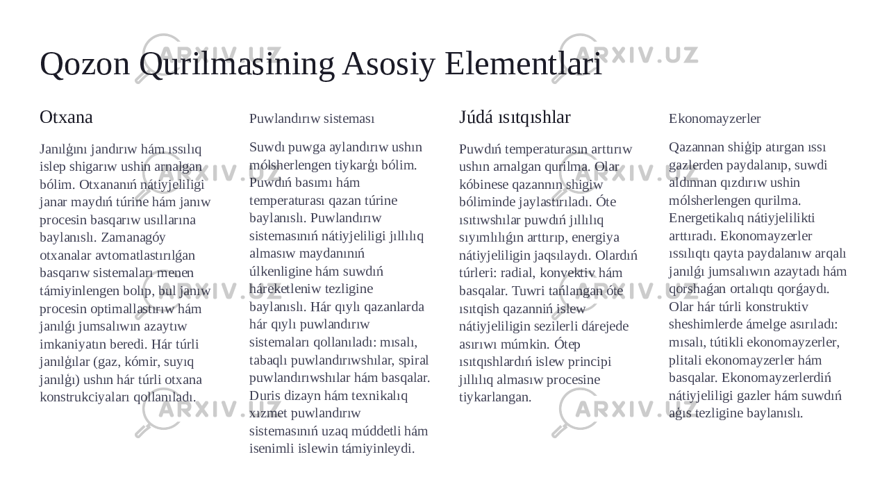 Qozon Qurilmasining Asosiy Elementlari Otxana Janılģını jandırıw hám ıssılıq islep shigarıw ushin arnalgan bólim. Otxananıń nátiyjeliligi janar maydıń túrine hám janıw procesin basqarıw usıllarına baylanıslı. Zamanagóy otxanalar avtomatlastırılǵan basqarıw sistemaları menen támiyinlengen bolıp, bul janıw procesin optimallastırıw hám janılǵı jumsalıwın azaytıw imkaniyatın beredi. Hár túrli janılģılar (gaz, kómir, suyıq janılģı) ushın hár túrli otxana konstrukciyaları qollanıladı. Puwlandırıw sisteması Suwdı puwga aylandırıw ushın mólsherlengen tiykarģı bólim. Puwdıń basımı hám temperaturası qazan túrine baylanıslı. Puwlandırıw sistemasınıń nátiyjeliligi jıllılıq almasıw maydanınıń úlkenligine hám suwdıń háreketleniw tezligine baylanıslı. Hár qıylı qazanlarda hár qıylı puwlandırıw sistemaları qollanıladı: mısalı, tabaqlı puwlandırıwshılar, spiral puwlandırıwshılar hám basqalar. Duris dizayn hám texnikalıq xızmet puwlandırıw sistemasınıń uzaq múddetli hám isenimli islewin támiyinleydi. Júdá ısıtqıshlar Puwdıń temperaturasın arttırıw ushın arnalgan qurilma. Olar kóbinese qazannın shigiw bóliminde jaylastırıladı. Óte ısıtıwshılar puwdıń jıllılıq sıyımlılıǵın arttırıp, energiya nátiyjeliligin jaqsılaydı. Olardıń túrleri: radial, konvektiv hám basqalar. Tuwri tańlangan óte ısıtqish qazanniń islew nátiyjeliligin sezilerli dárejede asırıwı múmkin. Ótep ısıtqıshlardıń islew principi jıllılıq almasıw procesine tiykarlangan. Ekonomayzerler Qazannan shiģip atırgan ıssı gazlerden paydalanıp, suwdi aldınnan qızdırıw ushin mólsherlengen qurilma. Energetikalıq nátiyjelilikti arttıradı. Ekonomayzerler ıssılıqtı qayta paydalanıw arqalı janılǵı jumsalıwın azaytadı hám qorshaǵan ortalıqtı qorǵaydı. Olar hár túrli konstruktiv sheshimlerde ámelge asırıladı: mısalı, tútikli ekonomayzerler, plitali ekonomayzerler hám basqalar. Ekonomayzerlerdiń nátiyjeliligi gazler hám suwdıń aģıs tezligine baylanıslı. 