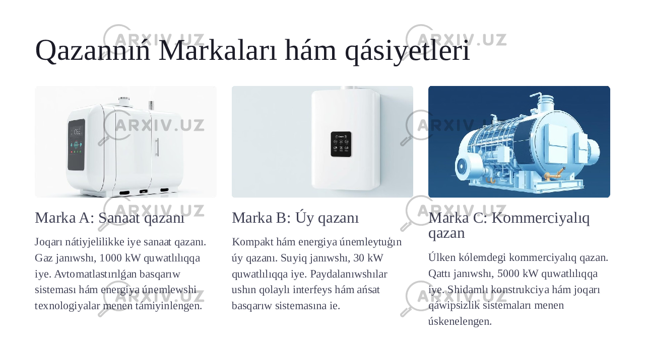 Qazannıń Markaları hám qásiyetleri Marka A: Sanaat qazanı Joqarı nátiyjelilikke iye sanaat qazanı. Gaz janıwshı, 1000 kW quwatlılıqqa iye. Avtomatlastırılǵan basqarıw sisteması hám energiya únemlewshi texnologiyalar menen támiyinlengen. Marka B: Úy qazanı Kompakt hám energiya únemleytuģın úy qazanı. Suyiq janıwshı, 30 kW quwatlılıqqa iye. Paydalanıwshılar ushın qolaylı interfeys hám ańsat basqarıw sistemasına ie. Marka C: Kommerciyalıq qazan Úlken kólemdegi kommerciyalıq qazan. Qattı janıwshı, 5000 kW quwatlılıqqa iye. Shidamlı konstrukciya hám joqarı qáwipsizlik sistemaları menen úskenelengen. 