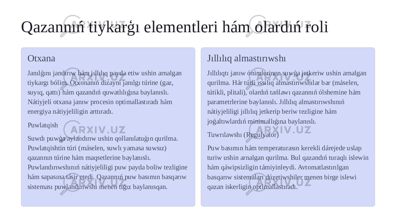 Qazannıń tiykarģı elementleri hám olardıń roli Otxana Janılģını jandırıw hám jıllılıq payda etiw ushin arnalgan tiykargı bólim. Otxonanıń dizayni janılgı túrine (gaz, suyıq, qattı) hám qazandıń quwatlılıǵına baylanıslı. Nátiyjeli otxana janıw procesin optimallastıradı hám energiya nátiyjeliligin arttıradı. Puwlatqish Suwdı puwģa aylandırıw ushin qollanılatuģın qurilma. Puwlatqishtin túri (máselen, suwlı yamasa suwsız) qazannın túrine hám maqsetlerine baylanıslı. Puwlandırıwshınıń nátiyjeliligi puw payda boliw tezligine hám sapasına tásir etedi. Qazannıń puw basımın basqarıw sisteması puwlandırıwshı menen tıǵız baylanısqan. Jıllılıq almastırıwshı Jıllılıqtı janıw ónimlerinen suwģa jetkeriw ushin arnalgan qurilma. Hár túrli ıssılıq almastırıwshılar bar (máselen, tútikli, plitali), olardıń tańlawı qazannıń ólshemine hám parametrlerine baylanıslı. Jıllılıq almastırıwshınıń nátiyjeliligi jıllılıq jetkerip beriw tezligine hám joǵaltıwlardıń minimallıǵına baylanıslı. Tuwrılawshı (Regulyator) Puw basımın hám temperaturasın kerekli dárejede uslap turiw ushin arnalgan qurilma. Bul qazandıń turaqlı islewin hám qáwipsizligin támiyinleydi. Avtomatlastırılgan basqarıw sistemaları dúzetiwshiler menen birge islewi qazan iskerligin optimallastıradı. 