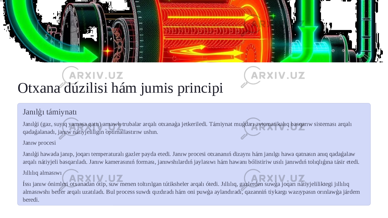 Otxana dúzilisi hám jumis principi Janılģı támiynatı Janılģi (gaz, suyıq yamasa qattı) arnawlı trubalar arqalı otxanaģa jetkeriledi. Támiynat muǵdarı avtomatikalıq basqarıw sisteması arqalı qadaǵalanadı, janıw nátiyjeliligin optimallastırıw ushın. Janıw procesi Janılģi hawada janıp, joqarı temperaturalı gazler payda etedi. Janıw procesi otxananıń dizaynı hám janılgı hawa qatnasın anıq qadaǵalaw arqalı nátiyjeli basqarıladı. Janıw kamerasınıń forması, janıwshılardıń jaylasıwı hám hawanı bólistiriw usılı janıwdıń tolıqlıǵına tásir etedi. Jıllılıq almasıwı Íssı janıw ónimleri otxanadan ótip, suw menen toltırılgan tútiksheler arqalı ótedi. Jıllılıq, gazlerden suwģa joqarı nátiyjeliliktegi jıllılıq almasıwshı betler arqalı uzatıladı. Bul process suwdı qızdıradı hám oni puwģa aylandıradı, qazanniń tiykargı wazıypasın orınlawģa járdem beredi. 