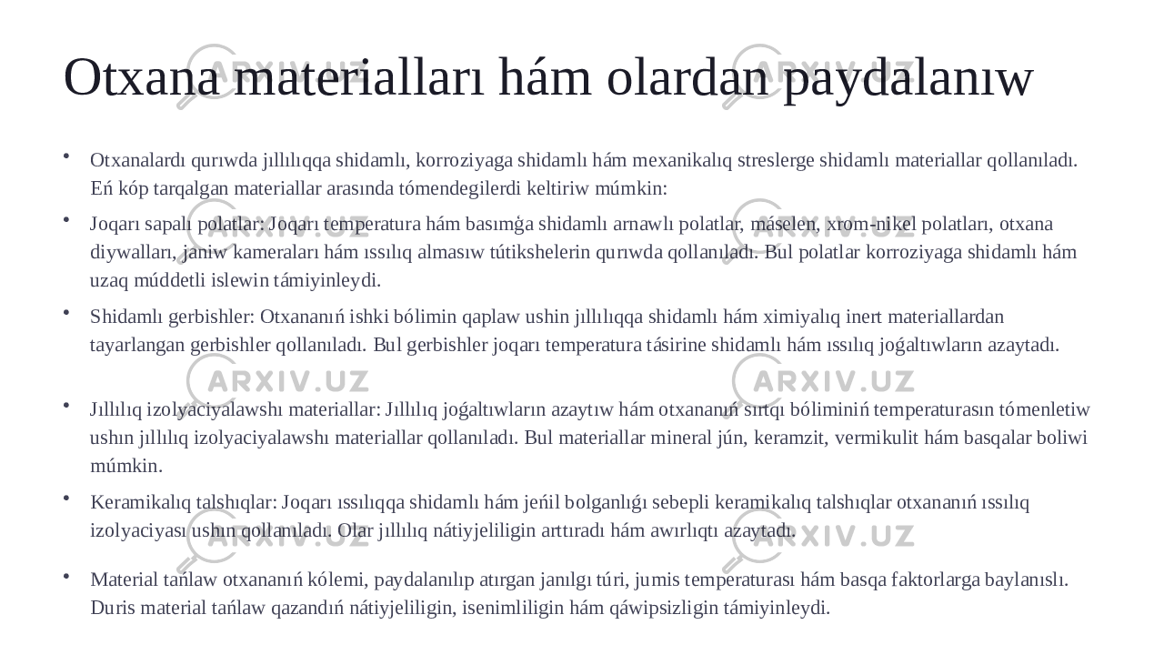 Otxana materialları hám olardan paydalanıw • Otxanalardı qurıwda jıllılıqqa shidamlı, korroziyaga shidamlı hám mexanikalıq streslerge shidamlı materiallar qollanıladı. Eń kóp tarqalgan materiallar arasında tómendegilerdi keltiriw múmkin: • Joqarı sapalı polatlar: Joqarı temperatura hám basımģa shidamlı arnawlı polatlar, máselen, xrom-nikel polatları, otxana diywalları, janiw kameraları hám ıssılıq almasıw tútikshelerin qurıwda qollanıladı. Bul polatlar korroziyaga shidamlı hám uzaq múddetli islewin támiyinleydi. • Shidamlı gerbishler: Otxananıń ishki bólimin qaplaw ushin jıllılıqqa shidamlı hám ximiyalıq inert materiallardan tayarlangan gerbishler qollanıladı. Bul gerbishler joqarı temperatura tásirine shidamlı hám ıssılıq joǵaltıwların azaytadı. • Jıllılıq izolyaciyalawshı materiallar: Jıllılıq joǵaltıwların azaytıw hám otxananıń sırtqı bóliminiń temperaturasın tómenletiw ushın jıllılıq izolyaciyalawshı materiallar qollanıladı. Bul materiallar mineral jún, keramzit, vermikulit hám basqalar boliwi múmkin. • Keramikalıq talshıqlar: Joqarı ıssılıqqa shidamlı hám jeńil bolganlıǵı sebepli keramikalıq talshıqlar otxananıń ıssılıq izolyaciyası ushın qollanıladı. Olar jıllılıq nátiyjeliligin arttıradı hám awırlıqtı azaytadı. • Material tańlaw otxananıń kólemi, paydalanılıp atırgan janılgı túri, jumis temperaturası hám basqa faktorlarga baylanıslı. Duris material tańlaw qazandıń nátiyjeliligin, isenimliligin hám qáwipsizligin támiyinleydi. 