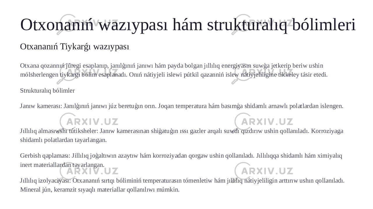 Otxonanıń wazıypası hám strukturalıq bólimleri Otxananıń Tiykarǵı wazıypası Otxana qozannıń júregi esaplanıp, janılģınıń janıwı hám payda bolgan jıllılıq energiyasın suwģa jetkerip beriw ushin mólsherlengen tiykargı bólim esaplanadı. Onıń nátiyjeli islewi pútkil qazanniń islew nátiyjeliligine tikkeley tásir etedi. Strukturalıq bólimler Janıw kamerası: Janılģınıń janıwı júz beretuģın orın. Joqarı temperatura hám basımģa shidamlı arnawlı polatlardan islengen. Jıllılıq almasıwshı tútiksheler: Janıw kamerasınan shiģatuģın ıssı gazler arqalı suwdı qızdırıw ushin qollanıladı. Korroziyaga shidamlı polatlardan tayarlangan. Gerbish qaplaması: Jillılıq joģaltıwın azaytıw hám korroziyadan qorgaw ushin qollanıladı. Jıllılıqqa shidamlı hám ximiyalıq inert materiallardan tayarlangan. Jıllılıq izolyaciyası: Otxananıń sırtqı bóliminiń temperaturasın tómenletiw hám jıllılıq nátiyjeliligin arttırıw ushın qollanıladı. Mineral jún, keramzit sıyaqlı materiallar qollanılıwı múmkin. 