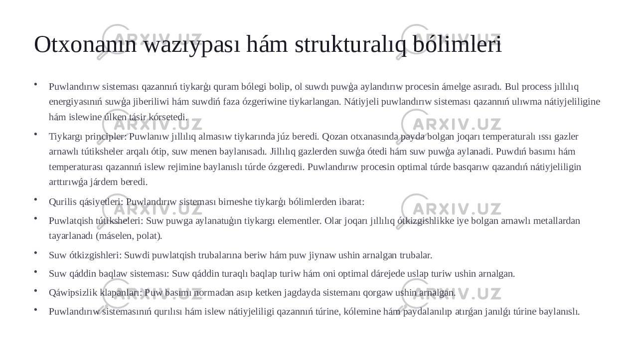 Otxonanın wazıypası hám strukturalıq bólimleri • Puwlandırıw sisteması qazannıń tiykarģı quram bólegi bolip, ol suwdı puwģa aylandırıw procesin ámelge asıradı. Bul process jıllılıq energiyasınıń suwģa jiberiliwi hám suwdiń faza ózgeriwine tiykarlangan. Nátiyjeli puwlandırıw sisteması qazannıń ulıwma nátiyjeliligine hám islewine úlken tásir kórsetedi. • Tiykargı principler: Puwlanıw jıllılıq almasıw tiykarında júz beredi. Qozan otxanasında payda bolgan joqarı temperaturalı ıssı gazler arnawlı tútiksheler arqalı ótip, suw menen baylanısadı. Jillılıq gazlerden suwģa ótedi hám suw puwģa aylanadi. Puwdıń basımı hám temperaturası qazannıń islew rejimine baylanıslı túrde ózgeredi. Puwlandırıw procesin optimal túrde basqarıw qazandıń nátiyjeliligin arttırıwǵa járdem beredi. • Qurilis qásiyetleri: Puwlandırıw sisteması birneshe tiykarģı bólimlerden ibarat: • Puwlatqish tútiksheleri: Suw puwga aylanatuģın tiykargı elementler. Olar joqarı jıllılıq ótkizgishlikke iye bolgan arnawlı metallardan tayarlanadı (máselen, polat). • Suw ótkizgishleri: Suwdi puwlatqish trubalarına beriw hám puw jiynaw ushin arnalgan trubalar. • Suw qáddin baqlaw sisteması: Suw qáddin turaqlı baqlap turiw hám oni optimal dárejede uslap turiw ushin arnalgan. • Qáwipsizlik klapanları: Puw basımı normadan asıp ketken jagdayda sistemanı qorgaw ushin arnalgan. • Puwlandırıw sistemasınıń qurılısı hám islew nátiyjeliligi qazannıń túrine, kólemine hám paydalanılıp atırǵan janılǵı túrine baylanıslı. 