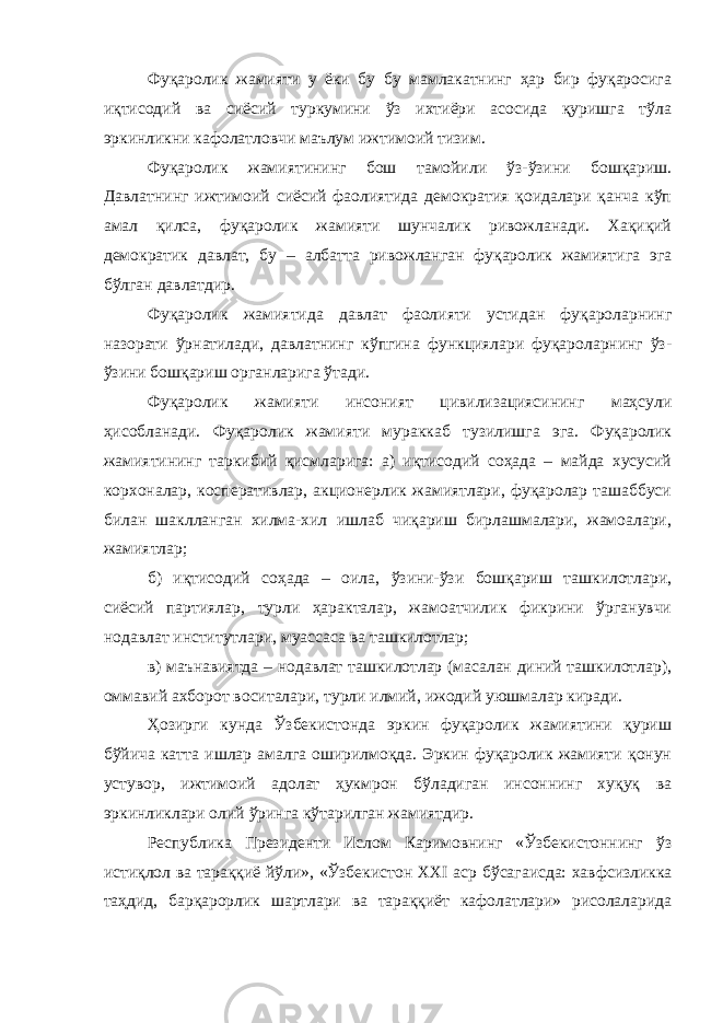 Фуқаролик жамияти у ёки бу бу мамлакатнинг ҳар бир фуқаросига иқтисодий ва сиёсий туркумини ўз ихтиёри асосида қуришга тўла эркинликни кафолатловчи маълум ижтимоий тизим. Фуқаролик жамиятининг бош тамойили ўз-ўзини бошқариш. Давлатнинг ижтимоий сиёсий фаолиятида демократия қоидалари қанча кўп амал қилса, фуқаролик жамияти шунчалик ривожланади. Хақиқий демократик давлат, бу – албатта ривожланган фуқаролик жамиятига эга бўлган давлатдир. Фуқаролик жамиятида давлат фаолияти устидан фуқароларнинг назорати ўрнатилади, давлатнинг кўпгина функциялари фуқароларнинг ўз- ўзини бошқариш органларига ўтади. Фуқаролик жамияти инсоният цивилизациясининг маҳсули ҳисобланади. Фуқаролик жамияти мураккаб тузилишга эга. Фуқаролик жамиятининг таркибий қисмларига: а) иқтисодий соҳада – майда хусусий корхоналар, косперативлар, акционерлик жамиятлари, фуқаролар ташаббуси билан шаклланган хилма-хил ишлаб чиқариш бирлашмалари, жамоалари, жамиятлар; б) иқтисодий соҳада – оила, ўзини-ўзи бошқариш ташкилотлари, сиёсий партиялар, турли ҳаракталар, жамоатчилик фикрини ўрганувчи нодавлат институтлари, муассаса ва ташкилотлар; в) маънавиятда – нодавлат ташкилотлар (масалан диний ташкилотлар), оммавий ахборот воситалари, турли илмий, ижодий уюшмалар киради. Ҳозирги кунда Ўзбекистонда эркин фуқаролик жамиятини қуриш бўйича катта ишлар амалга оширилмоқда. Эркин фуқаролик жамияти қонун устувор, ижтимоий адолат ҳукмрон бўладиган инсоннинг хуқуқ ва эркинликлари олий ўринга кўтарилган жамиятдир. Республика Президенти Ислом Каримовнинг «Ўзбекистоннинг ўз истиқлол ва тараққиё йўли», «Ўзбекистон XXI аср бўсагаисда: хавфсизликка таҳдид, барқарорлик шартлари ва тараққиёт кафолатлари» рисолаларида 