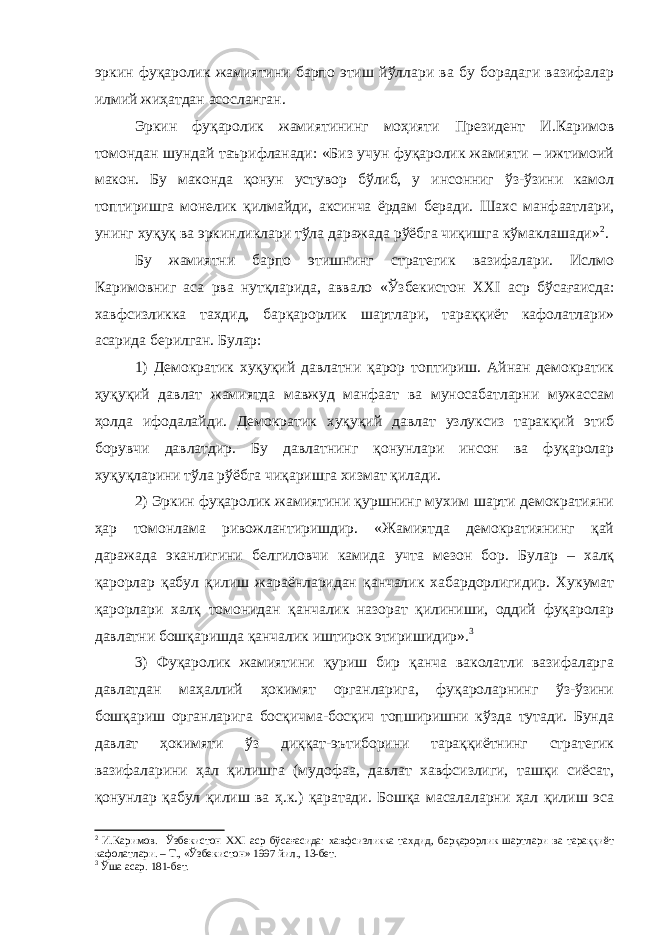 эркин фуқаролик жамиятини барпо этиш йўллари ва бу борадаги вазифалар илмий жиҳатдан асосланган. Эркин фуқаролик жамиятининг моҳияти Президент И.Каримов томондан шундай таърифланади: «Биз учун фуқаролик жамияти – ижтимоий макон. Бу маконда қонун устувор бўлиб, у инсонниг ўз-ўзини камол топтиришга монелик қилмайди, аксинча ёрдам беради. Шахс манфаатлари, унинг хуқуқ ва эркинликлари тўла даражада рўёбга чиқишга кўмаклашади» 2 . Бу жамиятни барпо этишнинг стратегик вазифалари. Ислмо Каримовниг аса рва нутқларида, аввало «Ўзбекистон XXI аср бўсағаисда: хавфсизликка тахдид, барқарорлик шартлари, тараққиёт кафолатлари» асарида берилган. Булар: 1) Демократик хуқуқий давлатни қарор топтириш. Айнан демократик ҳуқуқий давлат жамиятда мавжуд манфаат ва муносабатларни мужассам ҳолда ифодалайди. Демократик хуқуқий давлат узлуксиз таракқий этиб борувчи давлатдир. Бу давлатнинг қонунлари инсон ва фуқаролар хуқуқларини тўла рўёбга чиқаришга хизмат қилади. 2) Эркин фуқаролик жамиятини қуршнинг мухим шарти демократияни ҳар томонлама ривожлантиришдир. «Жамиятда демократиянинг қай даражада эканлигини белгиловчи камида учта мезон бор. Булар – халқ қарорлар қабул қилиш жараёнларидан қанчалик хабардорлигидир. Хукумат қарорлари халқ томонидан қанчалик назорат қилиниши, оддий фуқаролар давлатни бошқаришда қанчалик иштирок этиришидир». 3 3) Фуқаролик жамиятини қуриш бир қанча ваколатли вазифаларга давлатдан маҳаллий ҳокимят органларига, фуқароларнинг ўз-ўзини бошқариш органларига босқичма-босқич топширишни кўзда тутади. Бунда давлат ҳокимяти ўз диққат-эътиборини тараққиётнинг стратегик вазифаларини ҳал қилишга (мудофаа, давлат хавфсизлиги, ташқи сиёсат, қонунлар қабул қилиш ва ҳ.к.) қаратади. Бошқа масалаларни ҳал қилиш эса 2 И.Каримов. Ўзбекистон XXI аср бўсағасида: хавфсизликка тахдид, барқарорлик шартлари ва тараққиёт кафолатлари. – Т., «Ўзбекистон» 1997 йил., 13-бет. 3 Ўша асар. 181-бет. 