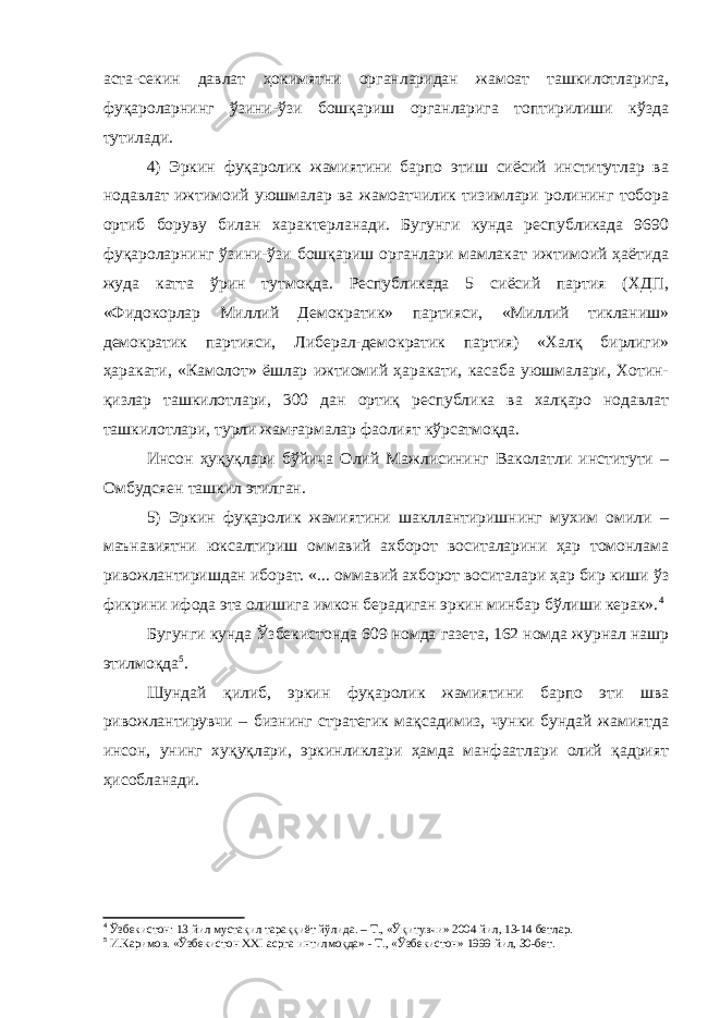 аста-секин давлат ҳокимятни органларидан жамоат ташкилотларига, фуқароларнинг ўзини-ўзи бошқариш органларига топтирилиши кўзда тутилади. 4) Эркин фуқаролик жамиятини барпо этиш сиёсий институтлар ва нодавлат ижтимоий уюшмалар ва жамоатчилик тизимлари ролининг тобора ортиб боруву билан характерланади. Бугунги кунда республикада 9690 фуқароларнинг ўзини-ўзи бошқариш органлари мамлакат ижтимоий ҳаётида жуда катта ўрин тутмоқда. Республикада 5 сиёсий партия (ХДП, «Фидокорлар Миллий Демократик» партияси, «Миллий тикланиш» демократик партияси, Либерал-демократик партия) «Халқ бирлиги» ҳаракати, «Камолот» ёшлар ижтиомий ҳаракати, касаба уюшмалари, Хотин- қизлар ташкилотлари, 300 дан ортиқ республика ва халқаро нодавлат ташкилотлари, турли жамғармалар фаолият кўрсатмоқда. Инсон ҳуқуқлари бўйича Олий Мажлисининг Ваколатли институти – Омбудсяен ташкил этилган. 5) Эркин фуқаролик жамиятини шакллантиришнинг мухим омили – маънавиятни юксалтириш оммавий ахборот воситаларини ҳар томонлама ривожлантиришдан иборат. «... оммавий ахборот воситалари ҳар бир киши ўз фикрини ифода эта олишига имкон берадиган эркин минбар бўлиши керак». 4 Бугунги кунда Ўзбекистонда 609 номда газета, 162 номда журнал нашр этилмоқда 5 . Шундай қилиб, эркин фуқаролик жамиятини барпо эти шва ривожлантирувчи – бизнинг стратегик мақсадимиз, чунки бундай жамиятда инсон, унинг хуқуқлари, эркинликлари ҳамда манфаатлари олий қадрият ҳисобланади. 4 Ўзбекистон: 13 йил мустақил тараққиёт йўлида. – Т., «Ўқитувчи» 2004 йил, 13-14 бетлар. 5 И.Каримов. «Ўзбекистон XXI асрга интилмоқда» - Т., «Ўзбекистон» 1999 йил, 30-бет. 