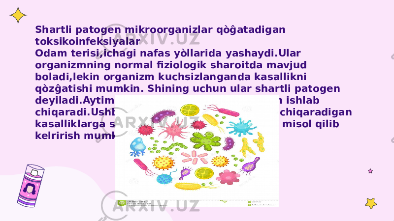 Shartli patogen mikroorganizlar qòĝatadigan toksikoinfeksiyalar Odam terisi,ichagi nafas yòllarida yashaydi.Ular organizmning normal fiziologik sharoitda mavjud boladi,lekin organizm kuchsizlanganda kasallikni qòzĝatishi mumkin. Shining uchun ular shartli patogen deyiladi.Aytim shartli patogenlar endotoksin ishlab chiqaradi.Ushbu mikoroorganizmlar keltirib chiqaradigan kasalliklarga salmonelloz,botulizm kabilarni misol qilib kelrirish mumkin. 