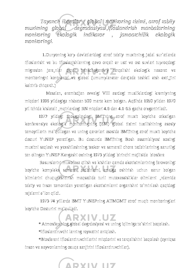  Tayanch iboralar : global monitoring tizimi, atrof tabiiy muxitning global degradasiyasi,ifloslantirish manbalarining monitoring ekologik indikator , jamoatchilik ekologik monitoringi. 1.Dunyoning ko&#39;p davlatlaridagi atrof tabiiy muxitning jadal sur`atlarda ifloslanishi va bu ifloslanishlarning qavo orqali er usti va ost suvlari tuproqdagi migrasion jara¸nlar orqali transchegaraviy tarqalishi ekologik nazorat va monitoringni kontnental va global (umumplanetar darajada tashkil etsh exti¸jini keltirib chiqardi.) Masalan, eramizdjan avvalgi VIII asrdagi muzliklardagi kremiyning miqdori 1996 yildagiga nisbatan 500 marta kam bolgan. AqShda 1950 yildan 1970 yil ichida kislotali ¸mqirlardagi RN miqdori 4.6-dan 4.1-6.5 gacha o&#39;zgartiriladi. 1972 yildagi Stokgolmdagi BMTning atrof muxit boyicha otkzilgan konferensiya ekologik monitoringning (EM) global tizimi tuzilishining asosiy tamoyillarin ma`qullagan va uning qarorlari asosida BMTning atrof muxit boyicha dasturi YuNEP yaratilgan. Bu dasturda BMTning Bosh assambliyasi xozirgi muxitni saqlash va yaxshilashning tezkor va samarali chora tadbirlarining zarurligi tan olingan YuNEP Kengashi ozining 1973 yildagi birinchi majlisida biosfera Resurslarini muxofaza qilish va kishilar qamda ekotizimlarining farovonligi boyicha kompleks samarali tadbirlarni amalga oshirish uchun zarur bolgan blimlarini chuqurlashtirish maqsadida turli mutaxassisliklar olimlarni ¸rdamida tabiiy va inson tomonidan yaratilgan ekotizimlarni organishni ta`minlash qaqidagi rejalarni e`lon qildi. 1973-74 yillarda BMT YuNEPning ATMGMT atrof muqit monitoringlari boyicha Dasturini ma`qulladi. * Atmosferaning glob a l degrdasiyasi va uning iqlimiga ta`sirini baqolash. *Ifloslantiruvchi larning royxatini aniqlash. *Biosferani ifloslantiruvchilarini miqdorini va tarqalishini baqolash (ayniqsa inson va xayvonlarning ozuqa zanjirini ifloslantiruvchilar). 