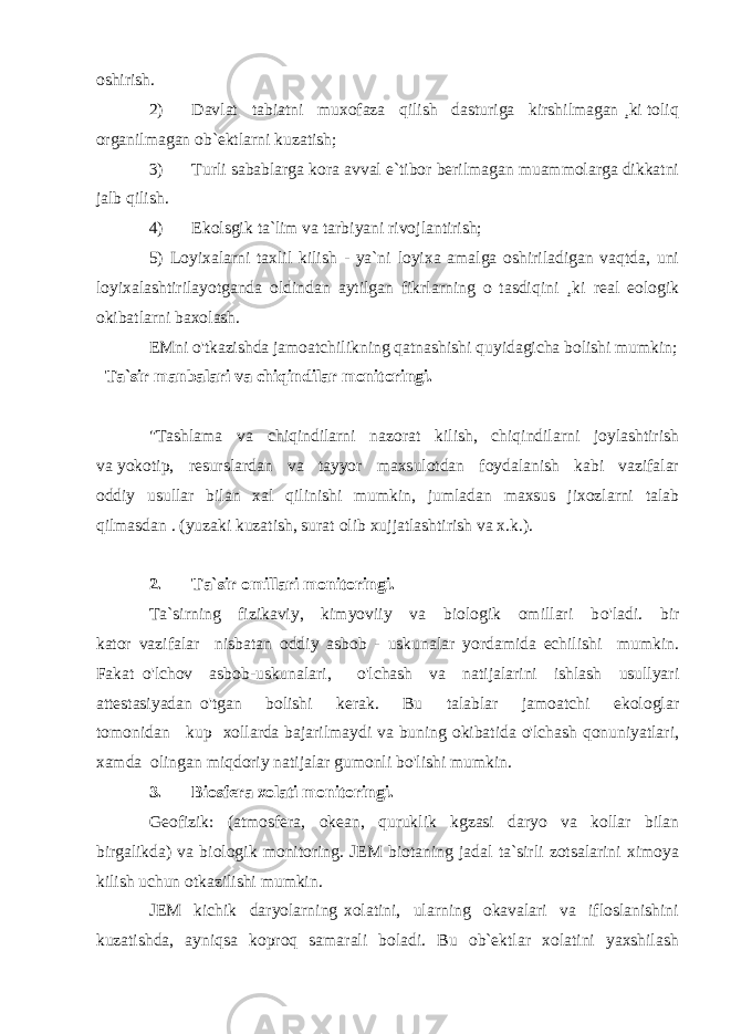 oshirish. 2) Davlat tabiatni muxofaza qilish dasturiga kirshilmagan ¸ki toliq organilmagan ob`ektlarni kuzatish; 3) Turli sabablarga kora avval e`tibor berilmagan muammolarga dikkatni jalb qilish. 4) Ekolsgik ta`lim va tarbiyani rivojlantirish; 5) Loyixalarni taxlil kilish - ya`ni loyixa amalga oshiriladigan vaqtda, uni loyixalashtirilayotganda oldindan aytilgan fikrlarning o tasdiqini ¸ki real eologik okibatlarni baxolash. EMni o&#39;tkazishda jamoatchilikning qatnashishi quyidagicha bolishi mumkin; Ta`sir manbalari va chiqindilar monitoringi. &#34;Tashlama va chiqindilarni nazorat kilish, chiqindilarni joylashtirish va yokotip, resurslardan va tayyor maxsulotdan foydalanish kabi vazifalar oddiy usullar bilan xal qilinishi mumkin, jumladan maxsus jixozlarni talab qilmasdan . (yuzaki kuzatish, surat olib xujjatlashtirish va x.k.). 2. Ta`sir omillari monitoringi. Ta`sirning fizikaviy, kimyoviiy va biologik omillari b o&#39; ladi. bir kator vazifalar nisbatan oddiy asbob - uskunalar yordamida echilishi mumkin. Fakat o &#39;lchov asbob-uskunalari, o&#39; lchash va natijalarini ishlash usullyari attestasiyadan o&#39; tgan bolishi kerak. Bu talablar jamoatchi ekologlar tomonidan kup xollarda bajarilmaydi va buning okibatida o&#39;lchash qonuniyatlari, xamda olingan miqdoriy natijalar gumonli bo&#39;lishi mumkin. 3. Biosfera xolati monitoringi. Geofizik: (atmosfera, okean, quruklik kgzasi daryo va kollar bilan birgalikda) va biologik monitoring. JEM biotaning jadal ta`sirli zotsalarini ximoya kilish uchun otkazilishi mumkin. JEM kichik daryolarning xolatini, ularning okavalari va ifloslanishini kuzatishda, ayniqsa koproq samarali boladi. Bu ob`ektlar xolatini yaxshilash 