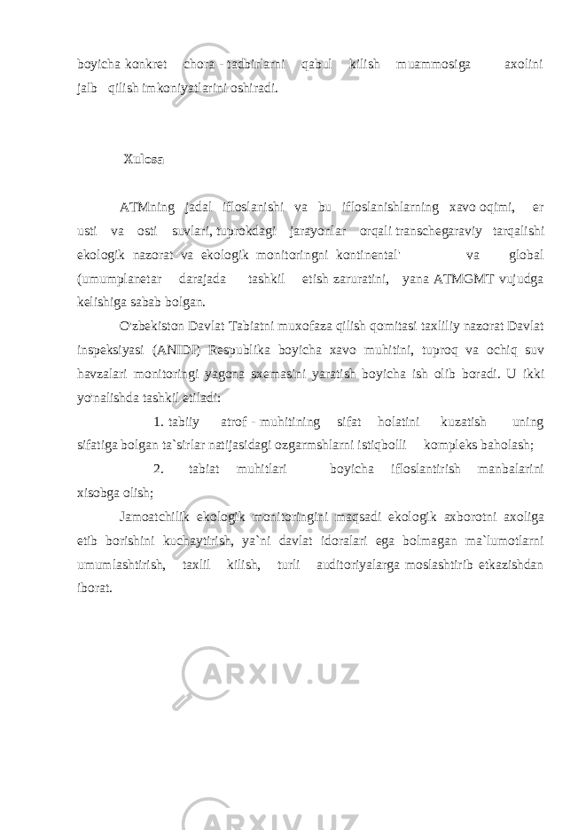 boyicha konkret chora - tadbirlarni qabul kilish muammosiga axolini jalb qilish imkoniyatlarini oshiradi. Xulosa ATMning jadal ifloslanishi va bu ifloslanishlarning xavo oqimi, er usti va osti suvlari, tuprokdagi jarayonlar orqali transchegaraviy tarqalishi ekologik nazorat va ekologik monitoringni kontinental&#39; va global (umumplanetar darajada tashkil etish zaruratini, yana ATMGMT vujudga kelishiga sabab bolgan. O&#39;zbekiston Davlat Tabiatni muxofaza qilish qomitasi taxliliy nazorat Davlat inspeksiyasi (ANIDI) Respublika boyicha xavo muhitini, tuproq va ochiq suv havzalari monitoringi yagona sxemasini yaratish boyicha ish olib boradi. U ikki yo&#39;nalishda tashkil etiladi: 1. tabiiy atrof - muhitining sifat holatini kuzatish uning sifatiga bolgan ta`sirlar natijasidagi ozgarmshlarni istiqbolli kompleks baholash; 2. tabiat muhitlari boyicha ifloslantirish manbalarini xisobga olish; Jamoatchilik ekologik monitoringini maqsadi ekologik axborotni axoliga etib borishini kuchaytirish, ya`ni davlat idoralari ega bolmagan ma`lumotlarni umumlashtirish, taxlil kilish, turli auditoriyalarga moslashtirib etkazishdan iborat. 