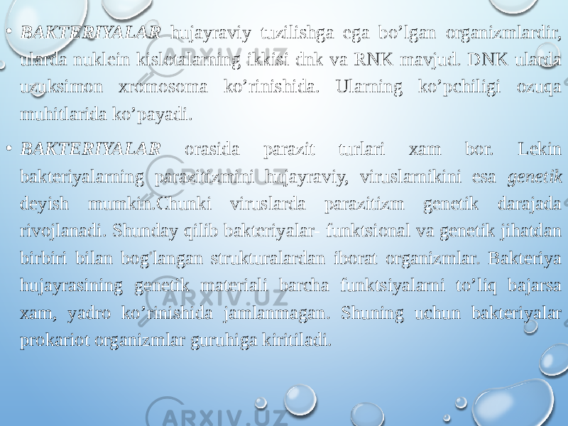 • BAKTERIYALAR hujayraviy tuzilishga ega bo’lgan organizmlardir, ularda nuklein kislotalarning ikkisi-dnk va RNK mavjud. DNK ularda uzuksimon xromosoma ko’rinishida. Ularning ko’pchiligi ozuqa muhitlarida ko’payadi. • BAKTERIYALAR orasida parazit turlari xam bor. Lekin bakteriyalarning parazitizmini hujayraviy, viruslarnikini esa genetik deyish mumkin.Chunki viruslarda parazitizm genetik darajada rivojlanadi. Shunday qilib bakteriyalar- funktsional va genetik jihatdan birbiri bilan bog&#39;langan strukturalardan iborat organizmlar. Bakteriya hujayrasining genetik materiali barcha funktsiyalarni to’liq bajarsa xam, yadro ko’rinishida jamlanmagan. Shuning uchun bakteriyalar prokariot organizmlar guruhiga kiritiladi. 