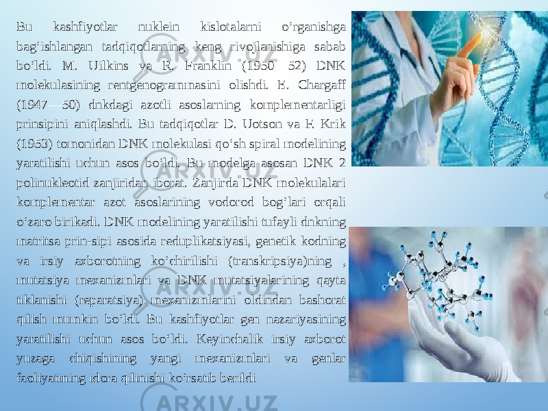 Bu kashfiyotlar nuklein kislotalarni oʻrganishga bagʻishlangan tadqiqotlarning keng rivojlanishiga sabab boʻldi. M. Uilkins va R. Franklin (1950—52) DNK molekulasining rentgenogrammasini olishdi. E. Chargaff (1947—50) dnkdagi azotli asoslarning komplementarligi prinsipini aniqlashdi. Bu tadqiqotlar D. Uotson va F. Krik (1953) tomonidan DNK molekulasi qoʻsh spiral modelining yaratilishi uchun asos boʻldi. Bu modelga asosan DNK 2 polinukleotid zanjiridan iborat. Zanjirda DNK molekulalari komplementar azot asoslarining vodorod bogʻlari orqali oʻzaro birikadi. DNK modelining yaratilishi tufayli dnkning matritsa prin-sipi asosida reduplikatsiyasi, genetik kodning va irsiy axborotning koʻchirilishi (transkripsiya)ning , mutatsiya mexanizmlari va DNK mutatsiyalarining qayta tiklanishi (reparatsiya) mexanizmlarini oldindan bashorat qilish mumkin boʻldi. Bu kashfiyotlar gen nazariyasining yaratilishi uchun asos boʻldi. Keyinchalik irsiy axborot yuzaga chiqishining yangi mexanizmlari va genlar faoliyatining idora qilinishi koʻrsatib berildi 