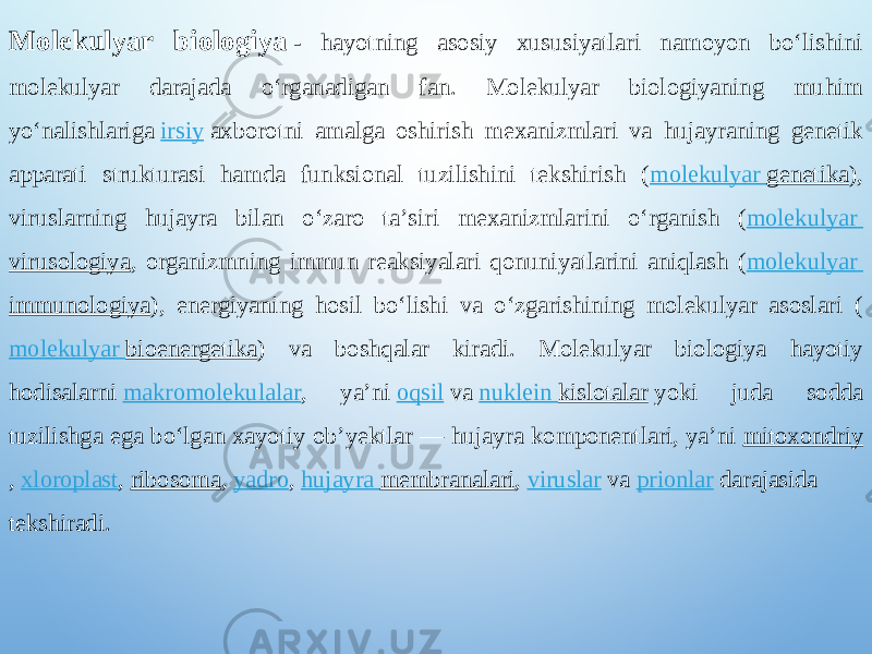 Molekulyar biologiya  - hayotning asosiy xususiyatlari namoyon boʻlishini molekulyar darajada oʻrganadigan fan. Molekulyar biologiyaning muhim yoʻnalishlariga  irsiy  axborotni amalga oshirish mexanizmlari va hujayraning genetik apparati strukturasi hamda funksional tuzilishini tekshirish ( molekulyar genetika ), viruslarning hujayra bilan oʻzaro taʼsiri mexanizmlarini oʻrganish ( molekulyar virusologiya , organizmning immun reaksiyalari qonuniyatlarini aniqlash ( molekulyar immunologiya ), energiyaning hosil boʻlishi va oʻzgarishining molekulyar asoslari ( molekulyar bioenergetika ) va boshqalar kiradi. Molekulyar biologiya hayotiy hodisalarni  makromolekulalar , yaʼni  oqsil  va  nuklein kislotalar  yoki juda sodda tuzilishga ega boʻlgan xayotiy obʼyektlar — hujayra komponentlari, yaʼni  mitoxondriy ,  xloroplast ,  ribosoma ,  yadro ,  hujayra membranalari ,  viruslar  va  prionlar  darajasida tekshiradi. 