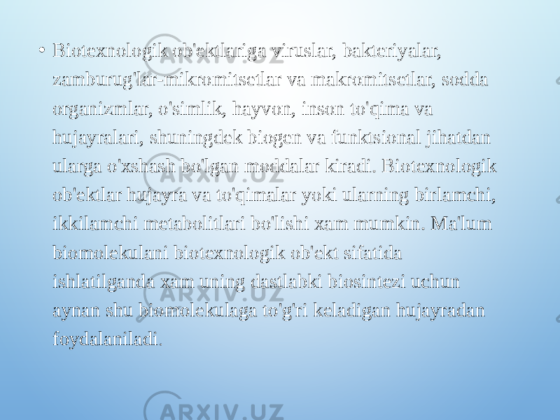 • Biotexnologik ob&#39;ektlariga viruslar, bakteriyalar, zamburug&#39;lar-mikromitsetlar va makromitsetlar, sodda organizmlar, o&#39;simlik, hayvon, inson to&#39;qima va hujayralari, shuningdek biogen va funktsional jihatdan ularga o&#39;xshash bo&#39;lgan moddalar kiradi. Biotexnologik ob&#39;ektlar hujayra va to&#39;qimalar yoki ularning birlamchi, ikkilamchi metabolitlari bo&#39;lishi xam mumkin. Ma&#39;lum biomolekulani biotexnologik ob&#39;ekt sifatida ishlatilganda xam uning dastlabki biosintezi uchun aynan shu biomolekulaga to&#39;g&#39;ri keladigan hujayradan foydalaniladi . 