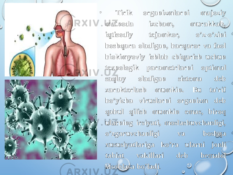 • Tirik organizmlarni majoziy ma&#39;noda ixcham, murakkab, iqtisodiy tejamkor, o’z-o’zini boshqara oladigan, barqaror va faol biokimyoviy ishlab chiqarish uchun texnologik parametrlarni optimal saqlay oladigan sistema deb xarakterlash mumkin. Bu ta&#39;rif bo’yicha viruslarni organizm deb qabul qilish mumkin emas, biroq ularning irsiyati, moslashuvchanligi, o’zgaruvchanligi va boshqa xususiyatlariga ko’ra ularni jonli tabiat vakillari deb bemalol xisoblasa bo’ladi . 