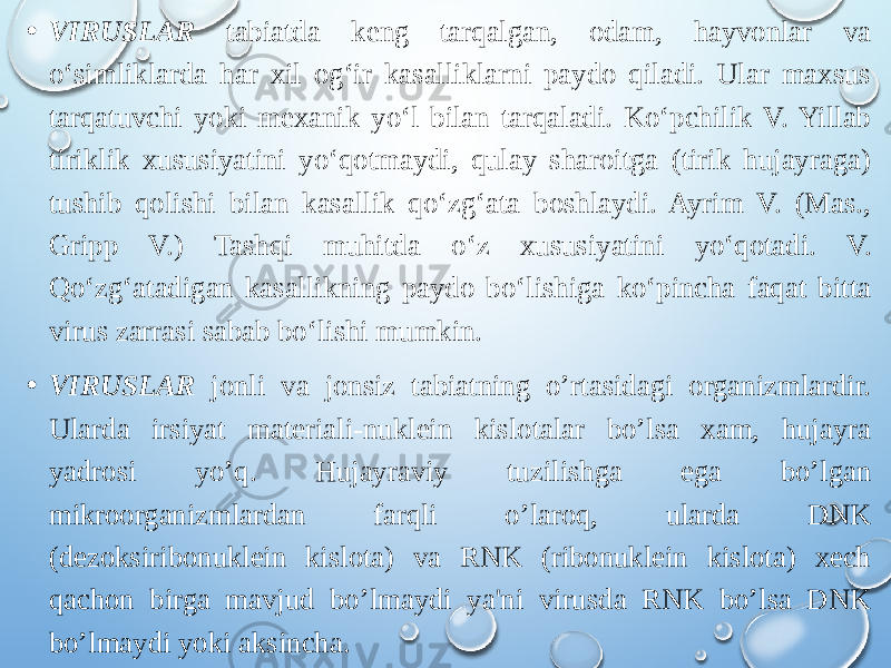 • VIRUSLAR tabiatda keng tarqalgan, odam, hayvonlar va oʻsimliklarda har xil ogʻir kasalliklarni paydo qiladi. Ular maxsus tarqatuvchi yoki mexanik yoʻl bilan tarqaladi. Koʻpchilik V. Yillab tiriklik xususiyatini yoʻqotmaydi, qulay sharoitga (tirik hujayraga) tushib qolishi bilan kasallik qoʻzgʻata boshlaydi. Ayrim V. (Mas., Gripp V.) Tashqi muhitda oʻz xususiyatini yoʻqotadi. V. Qoʻzgʻatadigan kasallikning paydo boʻlishiga koʻpincha faqat bitta virus zarrasi sabab boʻlishi mumkin.  • VIRUSLAR jonli va jonsiz tabiatning o’rtasidagi organizmlardir. Ularda irsiyat materiali-nuklein kislotalar bo’lsa xam, hujayra yadrosi yo’q. Hujayraviy tuzilishga ega bo’lgan mikroorganizmlardan farqli o’laroq, ularda DNK (dezoksiribonuklein kislota) va RNK (ribonuklein kislota) xech qachon birga mavjud bo’lmaydi ya&#39;ni virusda RNK bo’lsa DNK bo’lmaydi yoki aksincha. 