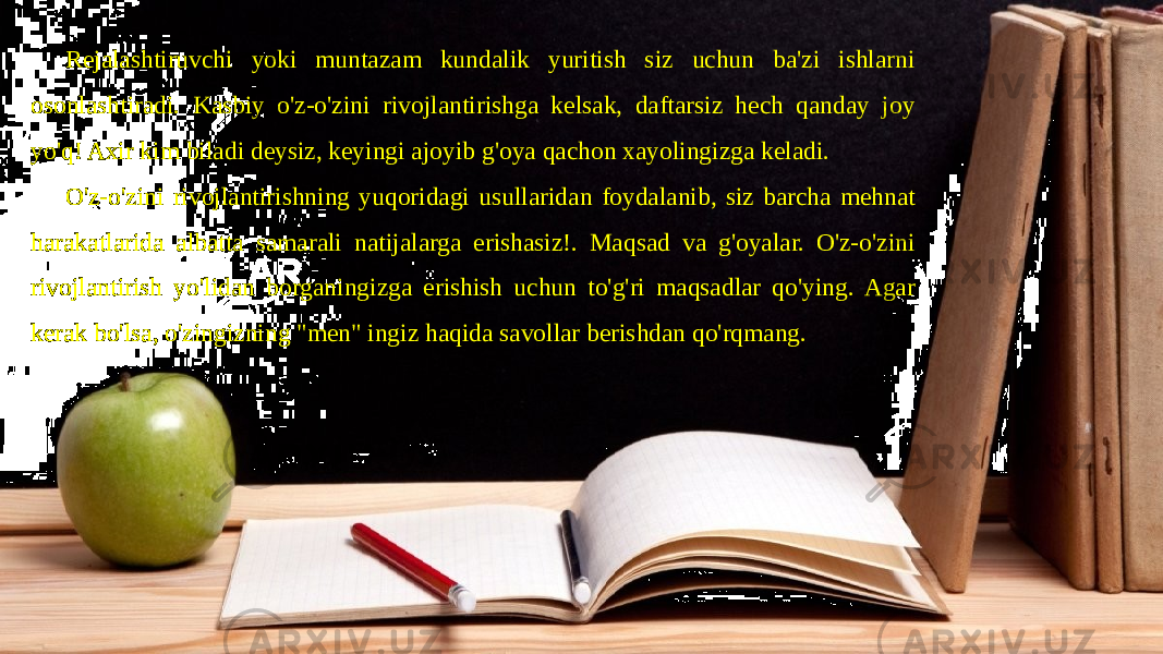 Rejalashtiruvchi yoki muntazam kundalik yuritish siz uchun ba&#39;zi ishlarni osonlashtiradi. Kasbiy o&#39;z-o&#39;zini rivojlantirishga kelsak, daftarsiz hech qanday joy yo&#39;q! Axir kim biladi deysiz, keyingi ajoyib g&#39;oya qachon xayolingizga keladi. O&#39;z-o&#39;zini rivojlantirishning yuqoridagi usullaridan foydalanib, siz barcha mehnat harakatlarida albatta samarali natijalarga erishasiz!. Maqsad va g&#39;oyalar. O&#39;z-o&#39;zini rivojlantirish yo&#39;lidan borganingizga erishish uchun to&#39;g&#39;ri maqsadlar qo&#39;ying. Agar kerak bo&#39;lsa, o&#39;zingizning &#34;men&#34; ingiz haqida savollar berishdan qo&#39;rqmang. 