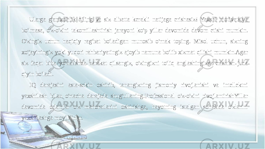 Ularga g&#39;amxo&#39;rlik qiling va siz albatta kerakli natijaga erishasiz! Yaxshi motivatsiya bo&#39;lmasa, o&#39;z-o&#39;zini takomillashtirish jarayoni ko&#39;p yillar davomida davom etishi mumkin. O&#39;zingiz uchun haqiqiy rag&#39;bat bo&#39;ladigan munosib o&#39;rnak toping. Misol uchun, sizning xo&#39;jayiningiz yoki yuqori rahbariyatingiz ajoyib namuna bo&#39;lib xizmat qilishi mumkin.Agar siz faqat bitta yo&#39;nalishda harakat qilsangiz, o&#39;zingizni to&#39;liq anglashingizga erishish juda qiyin bo&#39;ladi. IQ darajasini asta-sekin oshirib, tanangizning jismoniy rivojlanishi va intellektni yaxshilash bilan o&#39;rtacha darajada shug&#39;ullaning.Professional o&#39;z-o&#39;zini rivojlantirishYillar davomida odamlar o&#39;z mahoratlarini oshirishga, hayotning istalgan sohasida o&#39;zlarini yaxshilashga moyildirlar. 