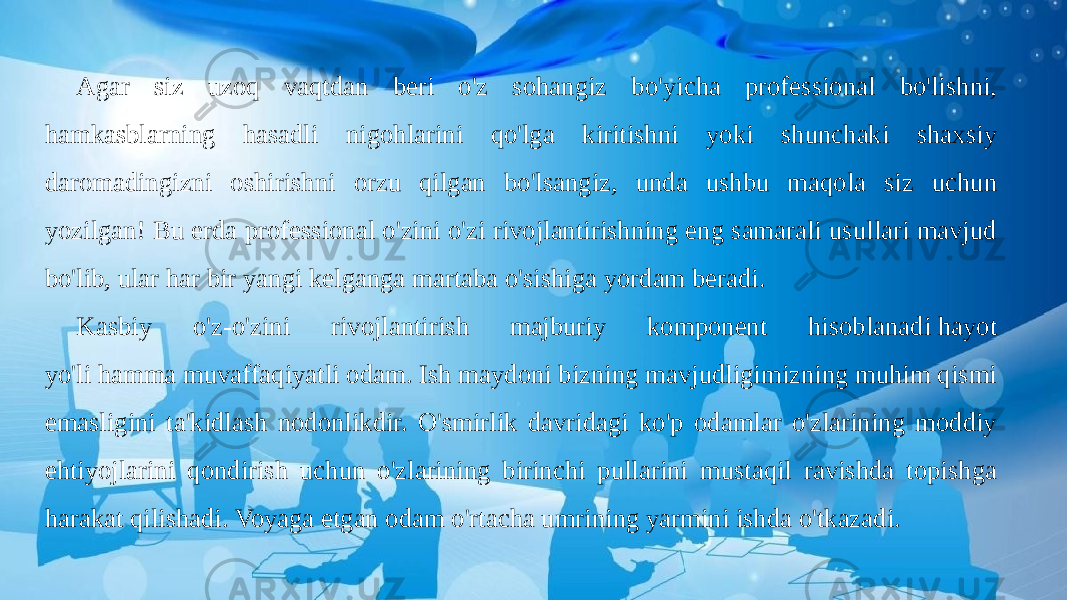 Agar siz uzoq vaqtdan beri o&#39;z sohangiz bo&#39;yicha professional bo&#39;lishni, hamkasblarning hasadli nigohlarini qo&#39;lga kiritishni yoki shunchaki shaxsiy daromadingizni oshirishni orzu qilgan bo&#39;lsangiz, unda ushbu maqola siz uchun yozilgan! Bu erda professional o&#39;zini o&#39;zi rivojlantirishning eng samarali usullari mavjud bo&#39;lib, ular har bir yangi kelganga martaba o&#39;sishiga yordam beradi. Kasbiy o&#39;z-o&#39;zini rivojlantirish majburiy komponent hisoblanadi hayot yo&#39;li hamma muvaffaqiyatli odam. Ish maydoni bizning mavjudligimizning muhim qismi emasligini ta&#39;kidlash nodonlikdir. O&#39;smirlik davridagi ko&#39;p odamlar o&#39;zlarining moddiy ehtiyojlarini qondirish uchun o&#39;zlarining birinchi pullarini mustaqil ravishda topishga harakat qilishadi. Voyaga etgan odam o&#39;rtacha umrining yarmini ishda o&#39;tkazadi. 