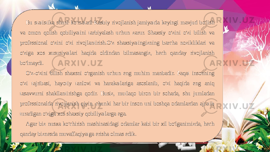 Bu statistika shuni ko&#39;rsatadi Kasbiy rivojlanish jamiyatda keyingi mavjud bo&#39;lish va omon qolish qobiliyatini tarbiyalash uchun zarur. Shaxsiy o&#39;zini o&#39;zi bilish va professional o&#39;zini o&#39;zi rivojlantirish.O&#39;z shaxsiyatingizning barcha nozikliklari va o&#39;ziga xos xususiyatlari haqida oldindan bilmasangiz, hech qanday rivojlanish bo&#39;lmaydi. O&#39;z-o&#39;zini bilish shaxsni o&#39;rganish uchun eng muhim manbadir. Faqat insonning o&#39;zi tajribasi, hayotiy tanlovi va harakatlariga asoslanib, o&#39;zi haqida eng aniq tasavvurni shakllantirishga qodir. Busiz, mutlaqo biron bir sohada, shu jumladan professionalda rivojlanish qiyin, chunki har bir inson uni boshqa odamlardan ajratib turadigan o&#39;ziga xos shaxsiy qobiliyatlarga ega. Agar biz nusxa ko&#39;chirish mashinasidagi odamlar kabi bir xil bo&#39;lganimizda, hech qanday biznesda muvaffaqiyatga erisha olmas edik. 