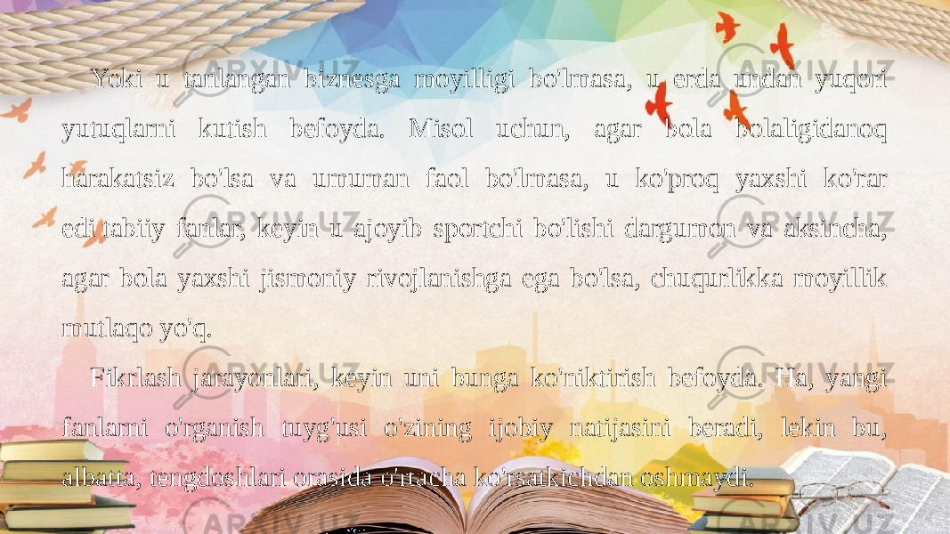 Yoki u tanlangan biznesga moyilligi bo&#39;lmasa, u erda undan yuqori yutuqlarni kutish befoyda. Misol uchun, agar bola bolaligidanoq harakatsiz bo&#39;lsa va umuman faol bo&#39;lmasa, u ko&#39;proq yaxshi ko&#39;rar edi tabiiy fanlar, keyin u ajoyib sportchi bo&#39;lishi dargumon va aksincha, agar bola yaxshi jismoniy rivojlanishga ega bo&#39;lsa, chuqurlikka moyillik mutlaqo yo&#39;q.  Fikrlash jarayonlari, keyin uni bunga ko&#39;niktirish befoyda. Ha, yangi fanlarni o&#39;rganish tuyg&#39;usi o&#39;zining ijobiy natijasini beradi, lekin bu, albatta, tengdoshlari orasida o&#39;rtacha ko&#39;rsatkichdan oshmaydi. 