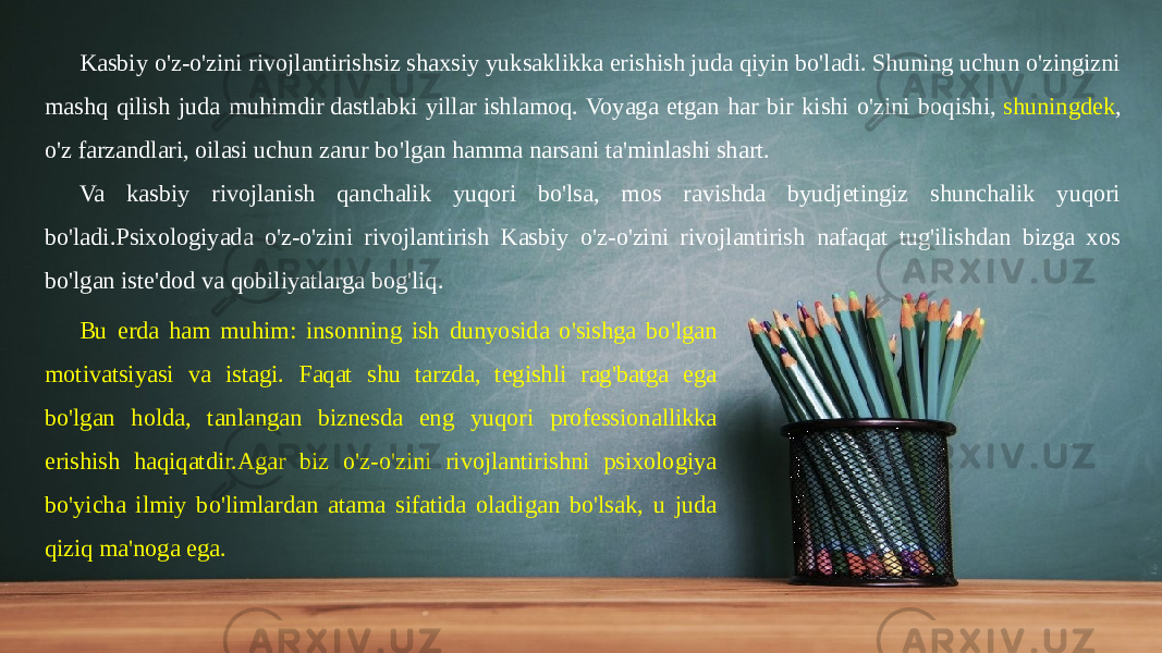 Kasbiy o&#39;z-o&#39;zini rivojlantirishsiz shaxsiy yuksaklikka erishish juda qiyin bo&#39;ladi. Shuning uchun o&#39;zingizni mashq qilish juda muhimdir dastlabki yillar ishlamoq. Voyaga etgan har bir kishi o&#39;zini boqishi,  shuningdek , o&#39;z farzandlari, oilasi uchun zarur bo&#39;lgan hamma narsani ta&#39;minlashi shart. Va kasbiy rivojlanish qanchalik yuqori bo&#39;lsa, mos ravishda byudjetingiz shunchalik yuqori bo&#39;ladi.Psixologiyada o&#39;z-o&#39;zini rivojlantirish Kasbiy o&#39;z-o&#39;zini rivojlantirish nafaqat tug&#39;ilishdan bizga xos bo&#39;lgan iste&#39;dod va qobiliyatlarga bog&#39;liq. Bu erda ham muhim: insonning ish dunyosida o&#39;sishga bo&#39;lgan motivatsiyasi va istagi. Faqat shu tarzda, tegishli rag&#39;batga ega bo&#39;lgan holda, tanlangan biznesda eng yuqori professionallikka erishish haqiqatdir.Agar biz o&#39;z-o&#39;zini rivojlantirishni psixologiya bo&#39;yicha ilmiy bo&#39;limlardan atama sifatida oladigan bo&#39;lsak, u juda qiziq ma&#39;noga ega.  