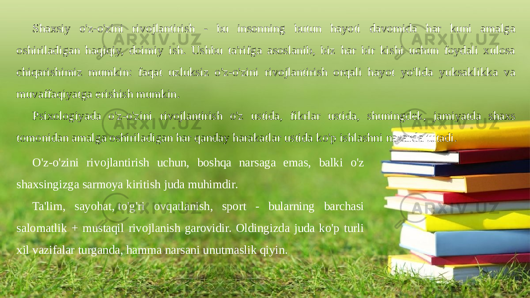 Shaxsiy o&#39;z-o&#39;zini rivojlantirish - bu insonning butun hayoti davomida har kuni amalga oshiriladigan haqiqiy, doimiy ish. Ushbu ta&#39;rifga asoslanib, biz har bir kishi uchun foydali xulosa chiqarishimiz mumkin: faqat uzluksiz o&#39;z-o&#39;zini rivojlantirish orqali hayot yo&#39;lida yuksaklikka va muvaffaqiyatga erishish mumkin. Psixologiyada o&#39;z-o&#39;zini rivojlantirish o&#39;z ustida, fikrlar ustida, shuningdek, jamiyatda shaxs tomonidan amalga oshiriladigan har qanday harakatlar ustida ko&#39;p ishlashni nazarda tutadi. O&#39;z-o&#39;zini rivojlantirish uchun, boshqa narsaga emas, balki o&#39;z shaxsingizga sarmoya kiritish juda muhimdir. Ta&#39;lim, sayohat, to&#39;g&#39;ri ovqatlanish, sport - bularning barchasi salomatlik + mustaqil rivojlanish garovidir. Oldingizda juda ko&#39;p turli xil vazifalar turganda, hamma narsani unutmaslik qiyin. 