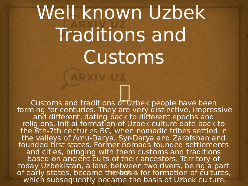 Well known Uzbek Traditions and Customs Customs and traditions of Uzbek people have been forming for centuries. They are very distinctive, impressive and different, dating back to different epochs and religions. Initial formation of Uzbek culture date back to the 6th-7th centuries BC, when nomadic tribes settled in the valleys of Amu-Darya, Syr-Darya and Zarafshan and founded first states. Former nomads founded settlements and cities, bringing with them customs and traditions based on ancient cults of their ancestors. Territory of today Uzbekistan, a land between two rivers, being a part of early states, became the basis for formation of cultures, which subsequently became the basis of Uzbek culture. www.arxiv.uz 