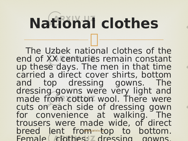 The Uzbek national clothes of the end of XX centuries remain constant up these days. The men in that time carried a direct cover shirts, bottom and top dressing gowns. The dressing gowns were very light and made from cotton wool. There were cuts on each side of dressing gown for convenience at walking. The trousers were made wide, of direct breed lent from top to bottom. Female clothes: dressing gowns, dress, &#34;parandja&#34;- also of wide breed. National clothes www.arxiv.uz 