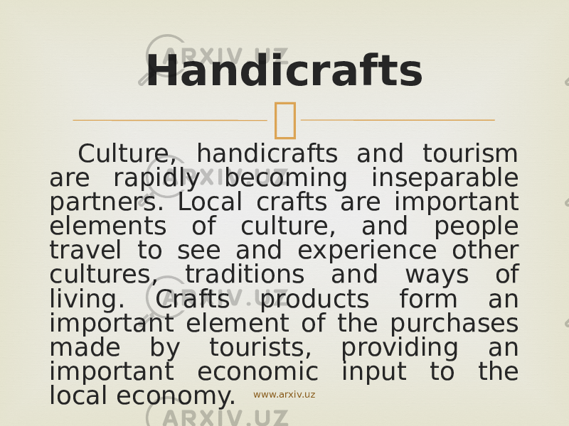  Culture, handicrafts and tourism are rapidly becoming inseparable partners. Local crafts are important elements of culture, and people travel to see and experience other cultures, traditions and ways of living. Crafts products form an important element of the purchases made by tourists, providing an important economic input to the local economy. Handicrafts www.arxiv.uz 