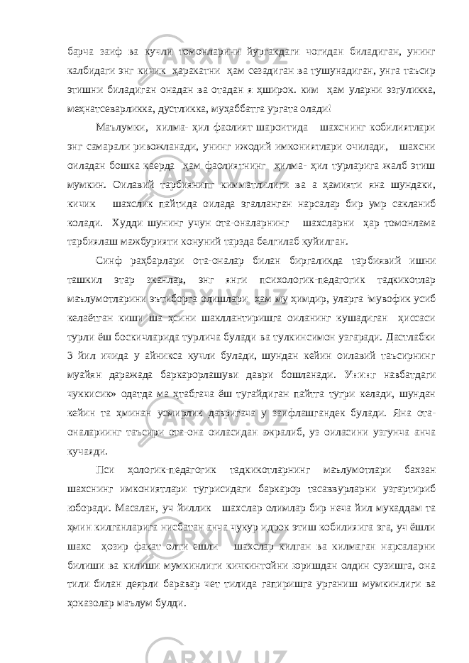 барча заиф ва кучли томонларини йургакдаги чогидан биладиган, унинг калбидаги энг кичик ҳаракатни ҳам сезадиган ва тушунадиган, унга таъсир этишни би ладиган онадан ва отадан я ҳширок. ким ҳам уларни эзгуликка, меҳнатсеварликка, дустликка, муҳаббатга ургата олади! Маълумки, хилма- ҳил фаолият шароитида шахснинг кобилиятлари энг самарали ривожланади, унинг ижодий имкониятлари очилади, шахсни оиладан бошка каерда ҳам фаолиятнинг ҳилма- ҳил турларига жалб этиш мумкин. Оилавий тарбиянипг кимматлилиги ва а ҳамияти яна шундаки, кичик шахслик пайтида оилада эгалланган нарсалар бир умр сакланиб колади. Худди шунинг учун ота-оналарнинг шахсларни ҳар томонлама тарбиялаш мажбурияти конуний тарзда белгилаб куйилган. Синф раҳбарлари ота-оналар билан биргаликда тар биявий ишни ташкил этар зканлар, энг янги психологик-педагогик тадкикотлар маълумотларини эътиборга олишлари ҳам му ҳимдир, уларга ; мувофик усиб келаётган киши ша ҳсини шакллантиришга оиланинг кушадиган ҳиссаси турли ёш боскичларида турлича булади ва тулкинсимон узгаради. Дастлабки 3 йил ичида у айникса кучли булади, шундан кейин оилавий таъсирнинг муайян даражада баркарорлашуви даври бошланади. Унинг навбатдаги чуккисик» одатда ма ҳтабгача ёш тугайдиган пайтга тугри келади, шундан кейин та ҳминан усмирлик давригача у заифлашгандек булади. Яна ота- оналариинг таъсири ота-она оиласидан ажралиб, уз оиласини узгунча анча кучаяди. Пси ҳологик-педагогик тадкикотларнинг маълумотлари бахзан шахснинг имкониятлари тугрисидаги баркарор тасаввурларни узгартириб юборади. Масалан, y ч йиллик шахслар олимлар бир неча йил мукаддам та ҳмин килганларига нисбатан анча чукур идрок этиш кобилияига эга, уч ёшли шахс ҳозир факат олти ешли шахслар килган ва килмаган нарсаларни билиши ва килиши мумкинлиги кичкинтойни юришдан олдин сузишга, она тили билан деярли баравар чет тилида гапиришга урганиш мумкинлиги ва ҳоказолар маълум булди. 