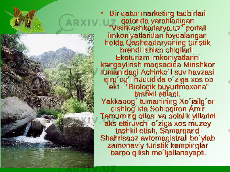 • Bir qator marketing tadbirlari Bir qator marketing tadbirlari qatorida yaratiladigan qatorida yaratiladigan &#34;VisitKashkadarya.uz&#34; portali &#34;VisitKashkadarya.uz&#34; portali imkoniyatlaridan foydalangan imkoniyatlaridan foydalangan holda Qashqadaryoning turistik holda Qashqadaryoning turistik brendi ishlab chiqiladi. brendi ishlab chiqiladi.  Ekoturizm imkoniyatlarini Ekoturizm imkoniyatlarini kengaytirish maqsadida Mirishkor kengaytirish maqsadida Mirishkor tumanidagi Achinko´l suv havzasi tumanidagi Achinko´l suv havzasi qirg´og´i hududida o´ziga xos obqirg´og´i hududida o´ziga xos ob ´ekt - &#34;Biologik buyurtmaxona&#34; ´ekt - &#34;Biologik buyurtmaxona&#34; tashkil etiladi. tashkil etiladi.  Yakkabog´ tumanining Xo´jailg´or Yakkabog´ tumanining Xo´jailg´or qishlog´ida Sohibqiron Amir qishlog´ida Sohibqiron Amir Temurning oilasi va bolalik yillarini Temurning oilasi va bolalik yillarini aks ettiruvchi o´ziga xos muzey aks ettiruvchi o´ziga xos muzey tashkil etish, Samarqand-tashkil etish, Samarqand- Shahrisabz avtomagistrali bo´ylab Shahrisabz avtomagistrali bo´ylab zamonaviy turistik kempinglar zamonaviy turistik kempinglar barpo qilish mo´ljallanayapti.barpo qilish mo´ljallanayapti. 