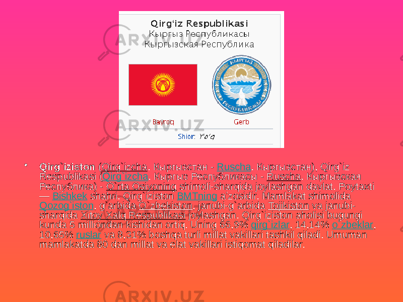 • Qirg`iziston ( Qirg`izcha . Кыргызстан - Ruscha . Кыргызстан), Qirg`iz Respublikasi ( Qirg`izcha . Кыргыз Республикасы - Ruscha . Кыргызская Республика) - O`rta Osiyoning shimoli-sharqida joylashgan davlat. Poytaxti — Bishkek shahri. Qirg`iziston BMTning aʼzosidir. Mamlakat shimolida Qozog`iston , g`arbida O`zbekiston , janubi-g`arbida Tojikiston va janubi- sharqida Xitoy Xalq Respublikasi joylashgan. Qirg`iziston aholisi bugungi kunda 5 milliondan kishidan ortiq. Uning 66,9% qirg`izlar , 14,14% o`zbeklar , 10,65% ruslar va 8,31% boshqa turli millat vakillari tashkil qiladi. Umuman mamlakatda 80 dan millat va elat vakillari istiqomat qiladilar. 