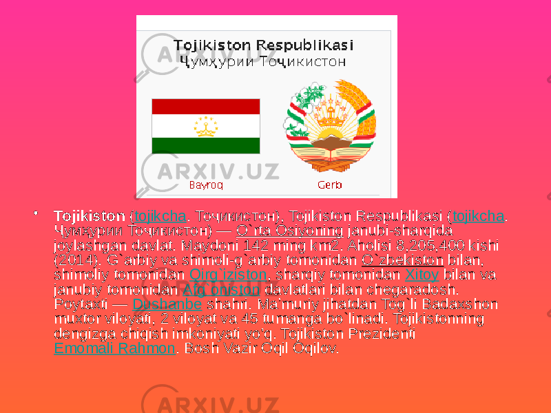 • Tojikiston ( tojikcha . Тоҷикистон), Tojikiston Respublikasi ( tojikcha . Ҷумҳурии Тоҷикистон) — O`rta Osiyoning janubi-sharqida joylashgan davlat. Maydoni 142 ming km2. Aholisi 8,205,400 kishi (2014). G`arbiy va shimoli-g`arbiy tomonidan O`zbekiston bilan, shimoliy tomonidan Qirg`iziston , sharqiy tomonidan Xitoy bilan va janubiy tomonidan Afg`oniston davlatlari bilan chegaradosh. Poytaxti — Dushanbe shahri. Maʼmuriy jihatdan Tog`li Badaxshon muxtor viloyati, 2 viloyat va 45 tumanga bo`linadi. Tojikistonning dengizga chiqish imkoniyati yo&#39;q. Tojikiston Prezidenti Emomali Rahmon . Bosh Vazir Oqil Oqilov. 