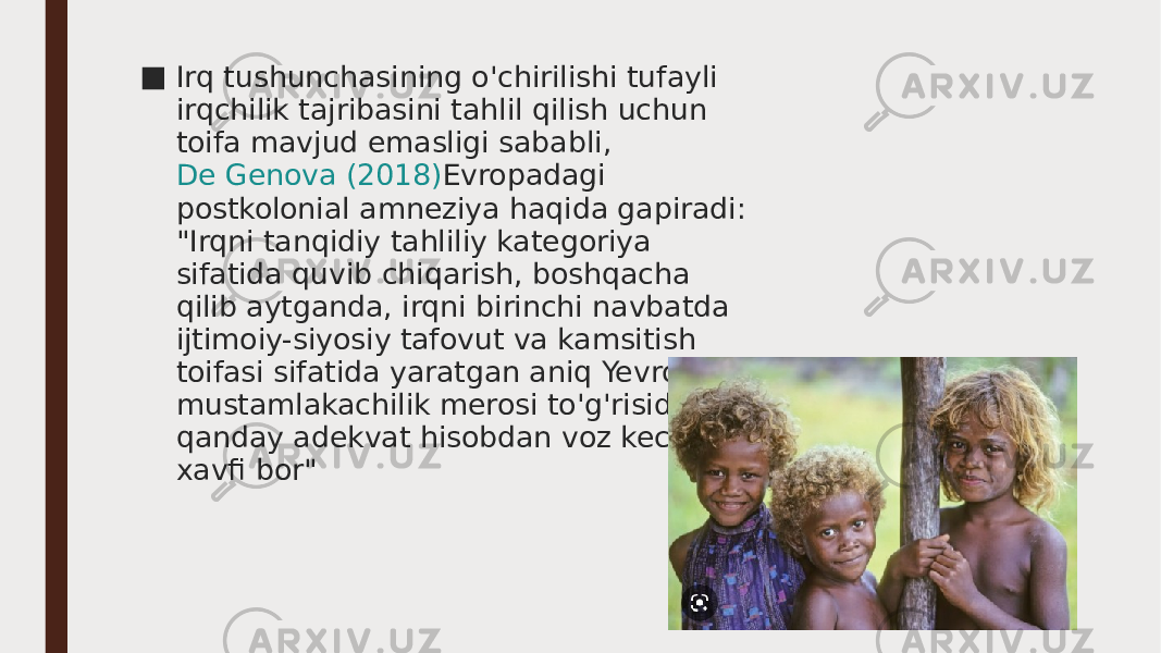 ■ Irq tushunchasining o&#39;chirilishi tufayli irqchilik tajribasini tahlil qilish uchun toifa mavjud emasligi sababli,  De Genova (2018) Evropadagi postkolonial amneziya haqida gapiradi: &#34;Irqni tanqidiy tahliliy kategoriya sifatida quvib chiqarish, boshqacha qilib aytganda, irqni birinchi navbatda ijtimoiy-siyosiy tafovut va kamsitish toifasi sifatida yaratgan aniq Yevropa mustamlakachilik merosi to&#39;g&#39;risida har qanday adekvat hisobdan voz kechish xavfi bor&#34; 