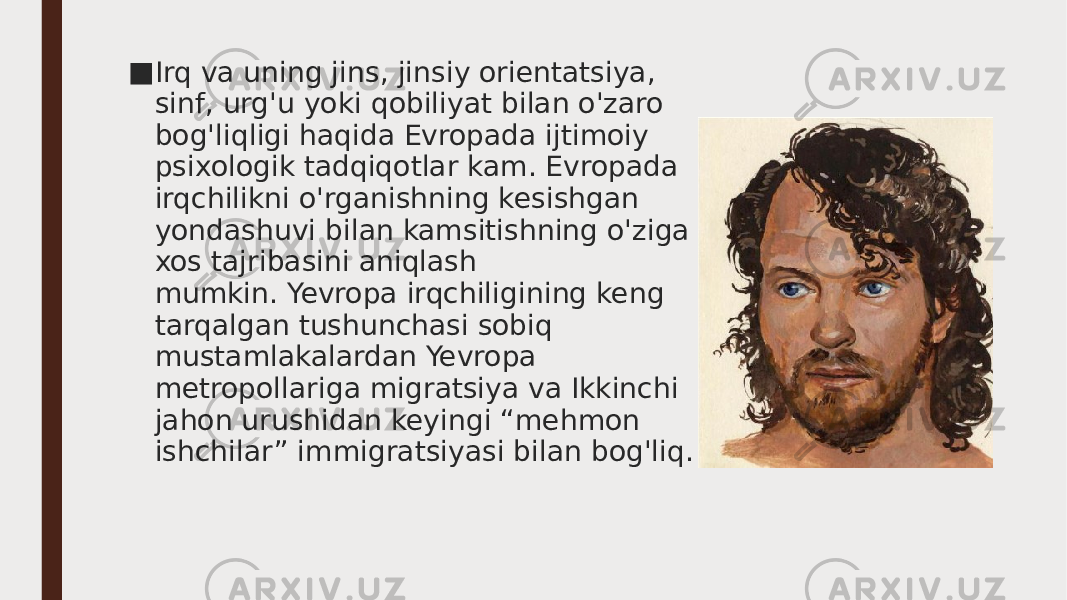 ■ Irq va uning jins, jinsiy orientatsiya, sinf, urg&#39;u yoki qobiliyat bilan o&#39;zaro bog&#39;liqligi haqida Evropada ijtimoiy psixologik tadqiqotlar kam. Evropada irqchilikni o&#39;rganishning kesishgan yondashuvi bilan kamsitishning o&#39;ziga xos tajribasini aniqlash mumkin. Yevropa irqchiligining keng tarqalgan tushunchasi sobiq mustamlakalardan Yevropa metropollariga migratsiya va Ikkinchi jahon urushidan keyingi “mehmon ishchilar” immigratsiyasi bilan bog&#39;liq. 