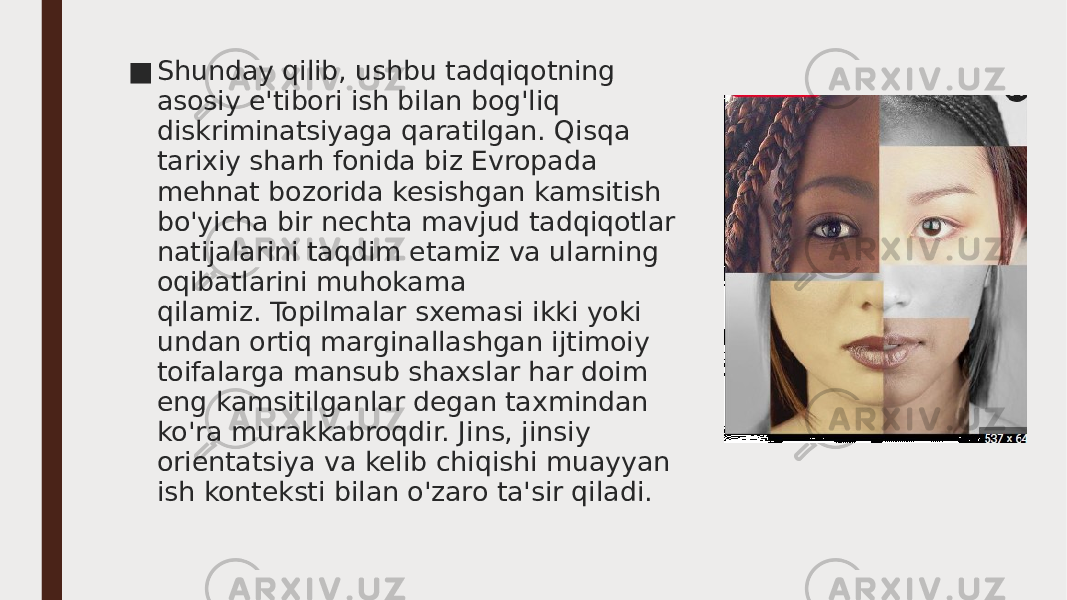 ■ Shunday qilib, ushbu tadqiqotning asosiy e&#39;tibori ish bilan bog&#39;liq diskriminatsiyaga qaratilgan. Qisqa tarixiy sharh fonida biz Evropada mehnat bozorida kesishgan kamsitish bo&#39;yicha bir nechta mavjud tadqiqotlar natijalarini taqdim etamiz va ularning oqibatlarini muhokama qilamiz. Topilmalar sxemasi ikki yoki undan ortiq marginallashgan ijtimoiy toifalarga mansub shaxslar har doim eng kamsitilganlar degan taxmindan ko&#39;ra murakkabroqdir. Jins, jinsiy orientatsiya va kelib chiqishi muayyan ish konteksti bilan o&#39;zaro ta&#39;sir qiladi. 