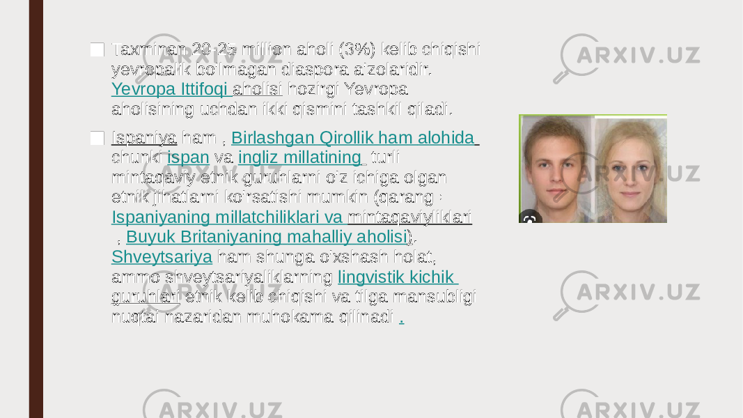 ■ Taxminan 20-25 million aholi (3%) kelib chiqishi yevropalik bo&#39;lmagan diaspora a&#39;zolaridir.  Yevropa Ittifoqi aholisi  hozirgi Yevropa aholisining uchdan ikki qismini tashkil qiladi. ■ Ispaniya  ham ,  Birlashgan Qirollik ham alohida   chunki  ispan  va  ingliz   millatining    turli mintaqaviy etnik guruhlarni o&#39;z ichiga olgan etnik jihatlarni ko&#39;rsatishi mumkin (qarang  :  Ispaniyaning millatchiliklari va mintaqaviyliklari  ,  Buyuk Britaniyaning mahalliy aholisi ) .  Shveytsariya  ham shunga o&#39;xshash holat, ammo shveytsariyaliklarning  lingvistik kichik guruhlari  etnik kelib chiqishi va tilga mansubligi nuqtai nazaridan muhokama qilinadi  . 