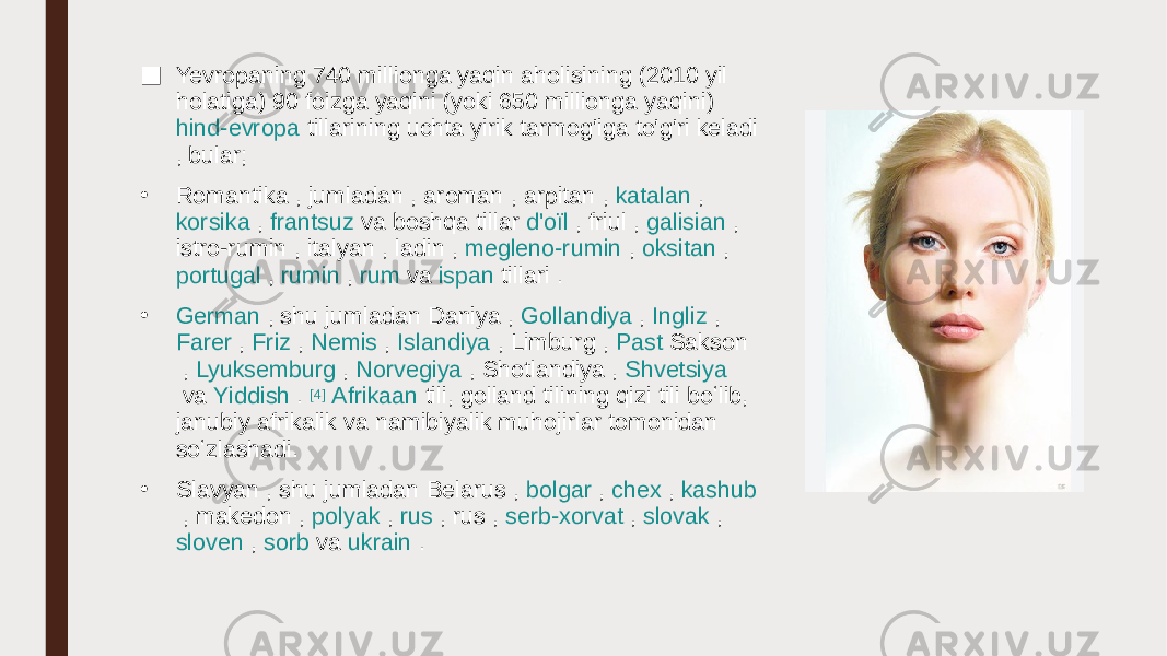 ■ Yevropaning 740 millionga yaqin aholisining (2010 yil holatiga) 90 foizga yaqini (yoki 650 millionga yaqini)  hind- evropa tillarining  uchta yirik tarmog&#39;iga to&#39;g&#39;ri keladi , bular; • Romantika  , jumladan ,  aroman  ,  arpitan  ,  katalan  ,  korsika  ,  frantsuz   va  boshqa tillar  d&#39;oïl  ,  friul  ,  galisian  ,  istro-rumin  ,  italyan  ,  ladin  ,  megleno-rumin  ,  oksitan  ,  portugal  ,  rumin  ,  rum  va  ispan tillari  . • German  , shu jumladan  Daniya  ,  Gollandiya  ,  Ingliz  ,  Farer  ,  Friz  ,  Nemis  ,  Islandiya  ,  Limburg  ,  Past Sakson  ,  Lyuksemburg  ,  Norvegiya  ,  Shotlandiya  ,  Shvetsiya  va  Yiddish  .  [4]   Afrikaan  tili, golland tilining qizi tili boʻlib, janubiy afrikalik va namibiyalik muhojirlar tomonidan soʻzlashadi. • Slavyan  , shu jumladan  Belarus  ,  bolgar  ,  chex  ,  kashub  ,  makedon  ,  polyak  ,  rus  ,  rus  ,  serb-xorvat  ,  slovak  ,  sloven  ,  sorb  va  ukrain  . 